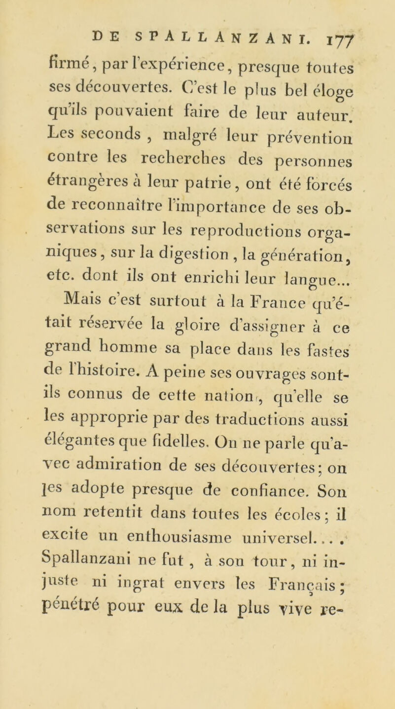 firme, par l’expérience, presque toutes ses découvertes. C’est le plus bel éloge quils pouvaient faire de leur auteur Les seconds , malgré leur prévention contre les recherches des personnes étrangères h leur patrie, ont été forcés de reconnaître l’importance de ses ob- servations sur les reproductions orga- niques, sur la digestion , la génération, etc. dont ils ont enrichi leur langue... Mais c’est surtout à la France qu’é- tait réservée la gloire d’assigner à ce grand homme sa place dans les fastes de 1 histoire. A peine ses ouvragés sont- ils connus de cette nation , qu elle se les approprie par des traductions aussi élégantes que fidelles. Ou ne parle qu'a- vec admiration de ses découvertes ; on ]es adopte presque de confiance. Son nom retentit dans toutes les écoles ; il excite un enthousiasme universel... . Spallanzani ne fut , à son tour, ni in- juste ni ingrat envers les Français ; pénétré pour eux de la plus vive re-