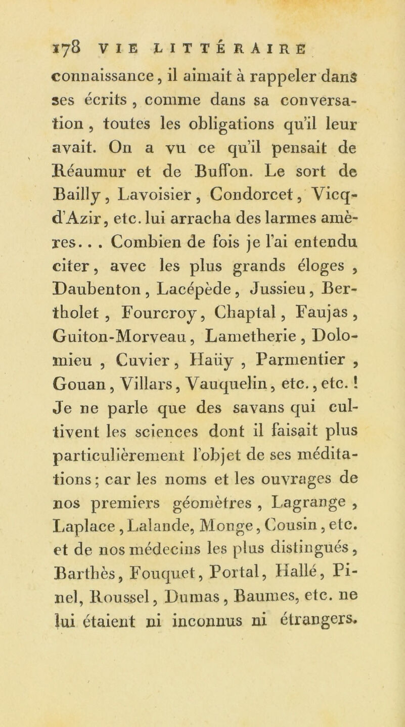 connaissance, il aimait à rappeler dans ses écrits , comme dans sa conversa- tion , toutes les obligations qu’il leur avait. On a vu ce qu’il pensait de Réaumur et de Buffon. Le sort de Bailly , Lavoisier , Condorcet, Vicq- d’Azir, etc. lui arracha des larmes amè- res. . . Combien de fois je l’ai entendu citer, avec les plus grands éloges , Daubenton, Lacépède, Jussieu, Ber- tholet , Fourcroy, Chaptal, Faujas , Guiton-Morveau, Lametherie , Dolo- mieu , Cuvier, Haüy , Parmentier , Gouan, Villars, Vauquelin, etc., etc. ! Je ne parle que des savans qui cul- tivent les sciences dont il faisait plus particulièrement l’objet de ses médita- tions ; car les noms et les ouvrages de nos premiers géomètres , Lagrange , Laplace , Lalande, Monge, Cousin, etc. et de nos médecins les plus distingués, Bartbès, Fouquet, Portai, Hallé, Pi- nel, Roussel, Dumas, Baumes, etc. ne lui étaient ni inconnus ni étrangers.