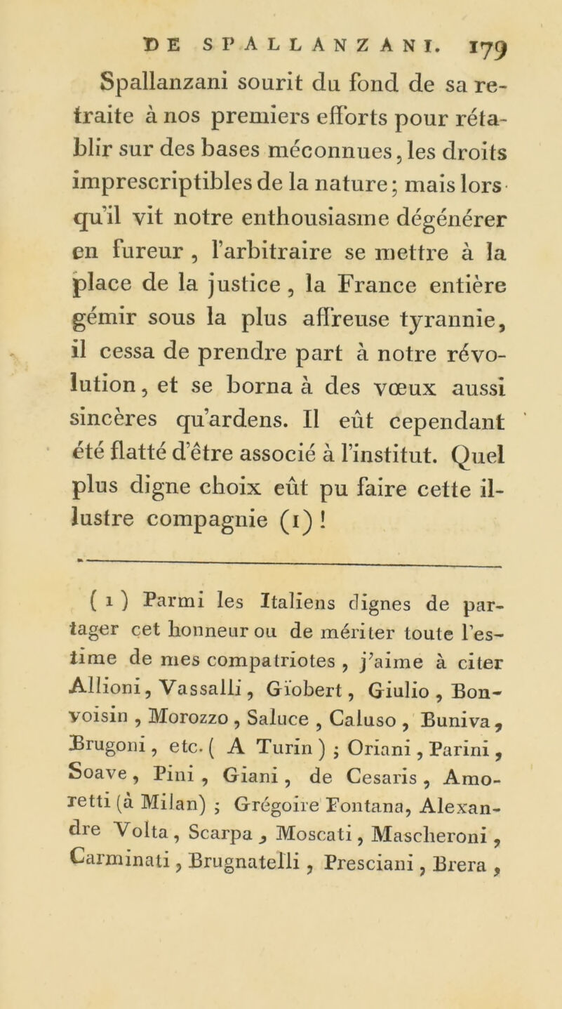 Spallanzani sourit du fond de sa re- traite à nos premiers efforts pour réta- blir sur des bases méconnues, les droits imprescriptibles de la nature ; mais lors qu’il vit notre enthousiasme dégénérer en fureur , l’arbitraire se mettre à la place de la justice , la France entière gémir sous la plus affreuse tyrannie, il cessa de prendre part à notre révo- lution , et se borna à des vœux aussi sincères qu’ardens. Il eût cependant été flatté d être associé à l’institut. Quel plus digne choix eût pu faire cette il- lustre compagnie (1) ! ( 1 ) Parmi les Italiens clignes de par- tager cet honneur on de mériter toute Tes- lime de mes compatriotes , j’aime à citer Allioni, Vassalii, Giobert, Giulio , Bon- voisin , Morozzo , Saluce , Caluso , Buniva, Brugoni, etc. ( A Turin ) ; Oriani, Parini , Soave , Pini , Giani , de Cesaris , Amo- xetti (à Milan) • Grégoire Fontana, Alexan- dre Volta , Scarpa ^ Moscati, Masclieroni , Carminati, Brugnatelli, Presciani, Brera ,