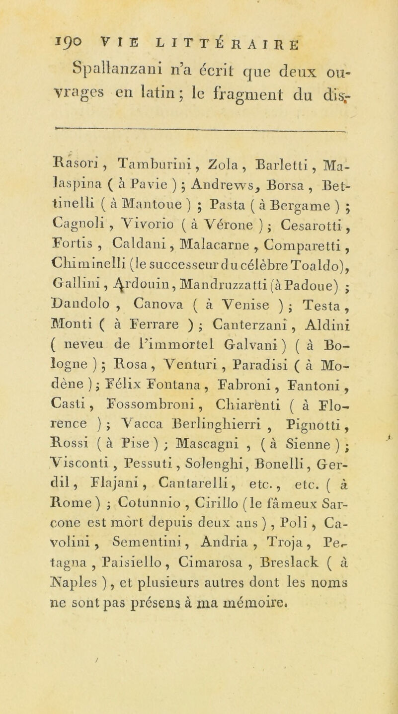 Spallanzani n’a écrit que deux ou- vrages en latin ; le fragment du disr Rasori , Tamburini , Zola , Barletti , Ma- laspina ( à Pavie ) 5 Andrews, Borsa , Bet- iinelli ( à Mantoue ) ; Pasta ( à Bergame ) ; Cagnoli , Vivorio ( à Vérone ) ; Cesarotti, Fortis , Caldani , Malacarne , Comparetti , Chiminelli (le successeur du célèbre Toaido), G ail i ni , j^.rdouin, Mandruzzatli (àPadoue) ; Dandolo , Canova ( à Venise ); Testa, Monti ( à Ferrare ); Canterzani, Aldini ( neveu de l'immortel Galvani ) ( cà Bo- logne ) ; Rosa, Venturi , Paradisi ( à Mo- dène ) ; Félix Foiitana , Fabroni, Fantoni , Casti, Fossombroni, Cliiarènti ( à Flo- rence ); \ acca Berlinghierri , Pignotti, Rossi ( à Pise ) ; Mascagni , ( à Sienne ) ; Visconti , Pessuti, Solenghi, Bonelli, Ger- dil, Flajani, Canlarelli, etc., etc. ( à Rome) ; Cotunnio , Cirillo (le fâmeux Sar- cone est mort depuis deux ans ) , Poli , Ca- volini , Scmentini, Andria , Troja , Pe.- tagna , Paisiello , Cimarosa , Breslack ( à Naples ), et plusieurs autres dont les noms ne sont pas présens à ma mémoire.