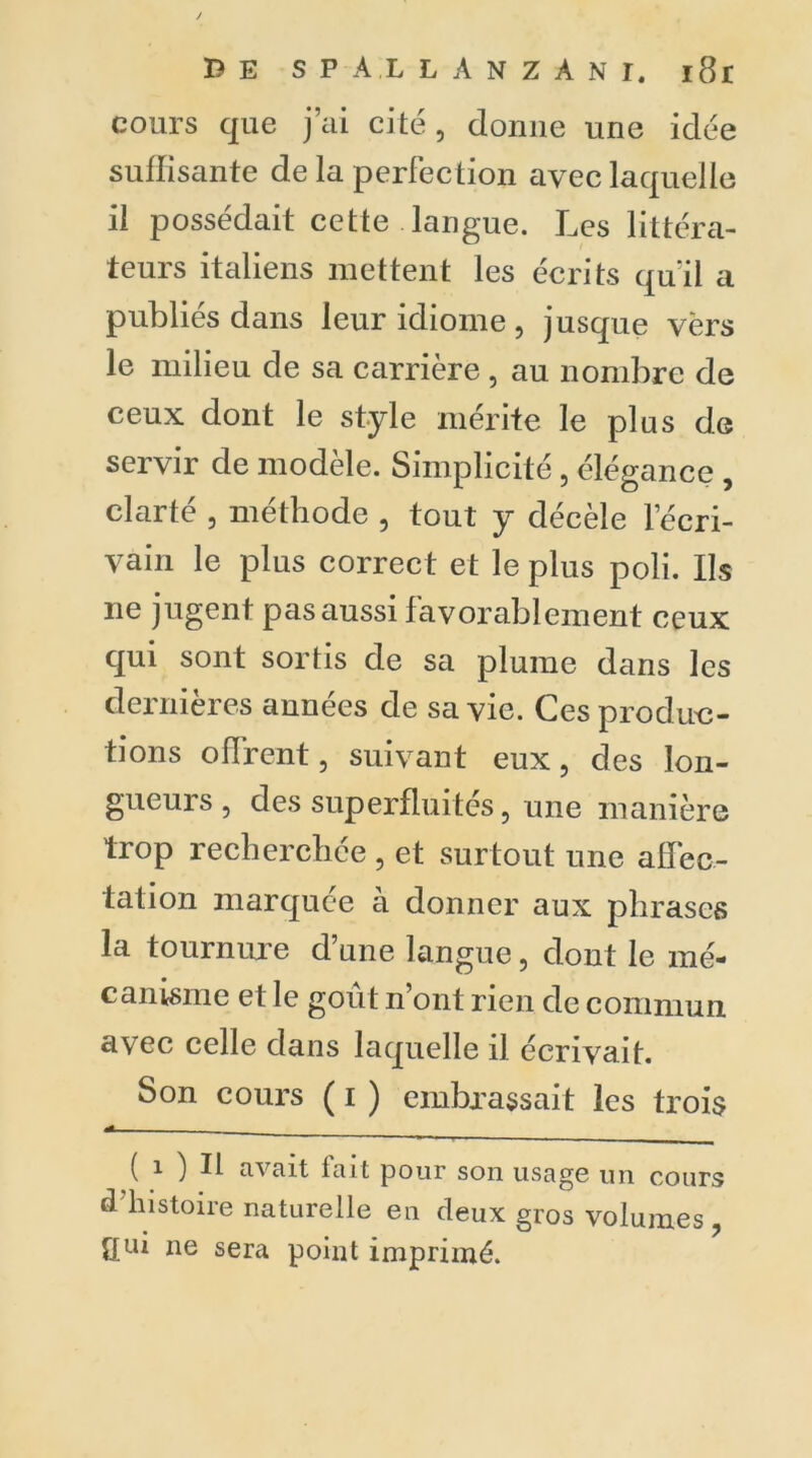 B E SPAXLANZÀNI. i8r cours que j’ai cité, donne une idée suffisante de la perfection avec laquelle il possédait cette langue. Les littéra- teurs italiens mettent les écrits quïl a publiés dans leur idiome , jusque vers le milieu de sa carrière , au nombre de ceux dont le style mérite le plus de servir de modèle. Simplicité , élégance , clarté , méthode , tout y décèle l’écri- vain le plus correct et le plus poli. Ils ne jugent pas aussi favorablement ceux qui sont sortis de sa plume dans les dernières années de sa vie. Ces produc- tions offrent, suivant eux , des lon- gueurs , des superfluités, une manière trop recherchée , et surtout une affec- tation marquée a donner aux phrases la tournure d’une langue, dont le mé- canisme et le goût n’ont rien de commun avec celle dans laquelle il écrivait. Son cours ( i ) embrassait les trois «A ( i ) Il a\ait fait pour son usage un cours d histoire naturelle en deux gros volumes, qui ne sera point imprimé.