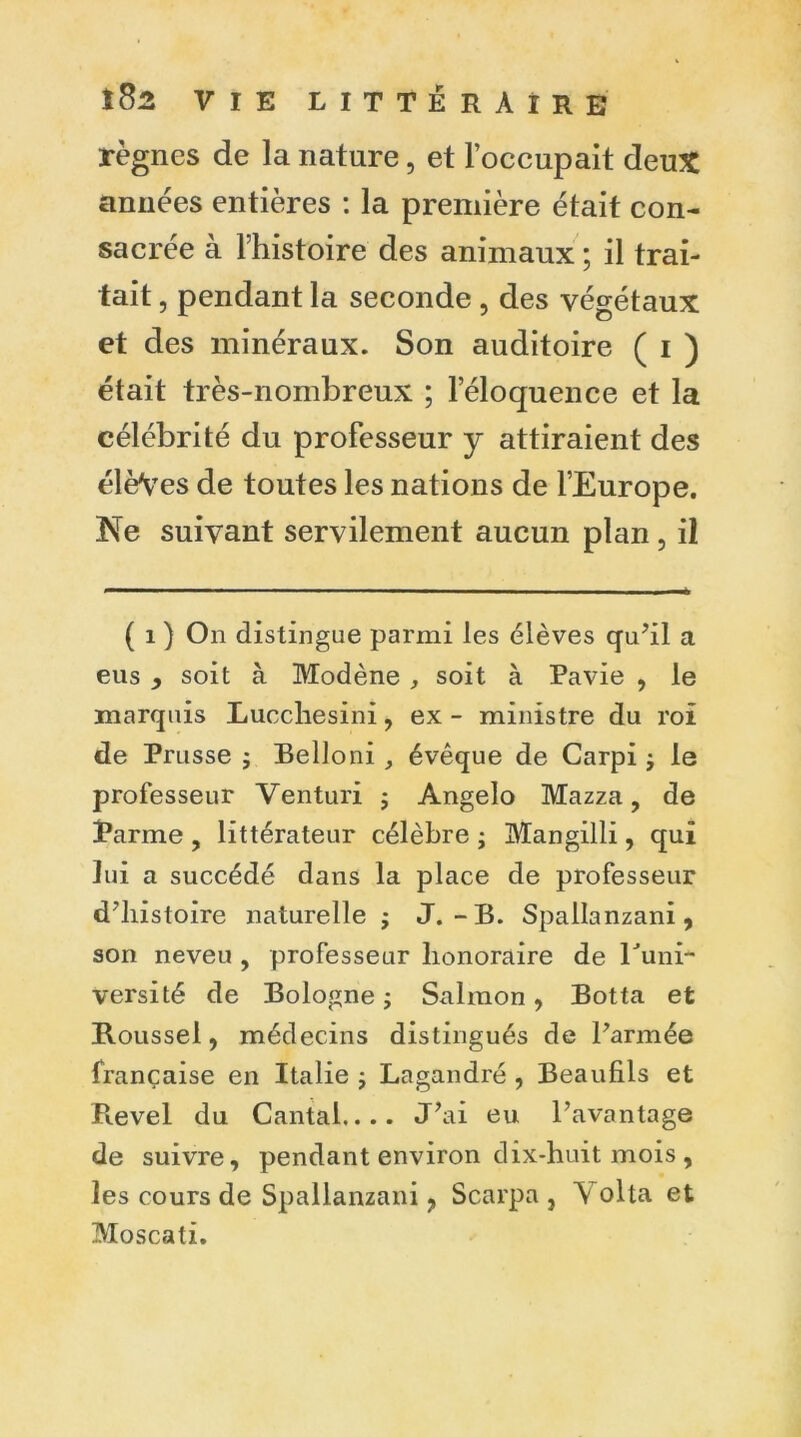 règnes de la nature, et l’occupait deux années entières : la première était con- sacrée à l’histoire des animaux ; il trai- tait , pendant la seconde , des végétaux et des minéraux. Son auditoire ( i ) était très-nombreux ; l’éloquence et la célébrité du professeur y attiraient des élèVes de toutes les nations de l’Europe, Ne suivant servilement aucun plan , il ( i ) On distingue parmi les élèves qu’il a eus , soit à Modène , soit à Pavie , le marquis Luccliesini, ex - ministre du roi de Prusse ; Belloni, évêque de Carpi $ le professeur Venturi ; Angelo Mazza, de Parme , littérateur célèbre ; Mangilli, qui lui a succédé dans la place de professeur d’histoire naturelle ; J.-B. Spallanzani, son neveu , professeur honoraire de Puni- versité de Bologne ; Salmon, Botta et Roussel, médecins distingués de l’armée française en Italie ; Lagandré , Beaufils et Revel du Cantal.... J’ai eu l’avantage de suivre, pendant environ dix-huit mois , les cours de Spallanzani ? Scarpa , Y olta et Moscati.