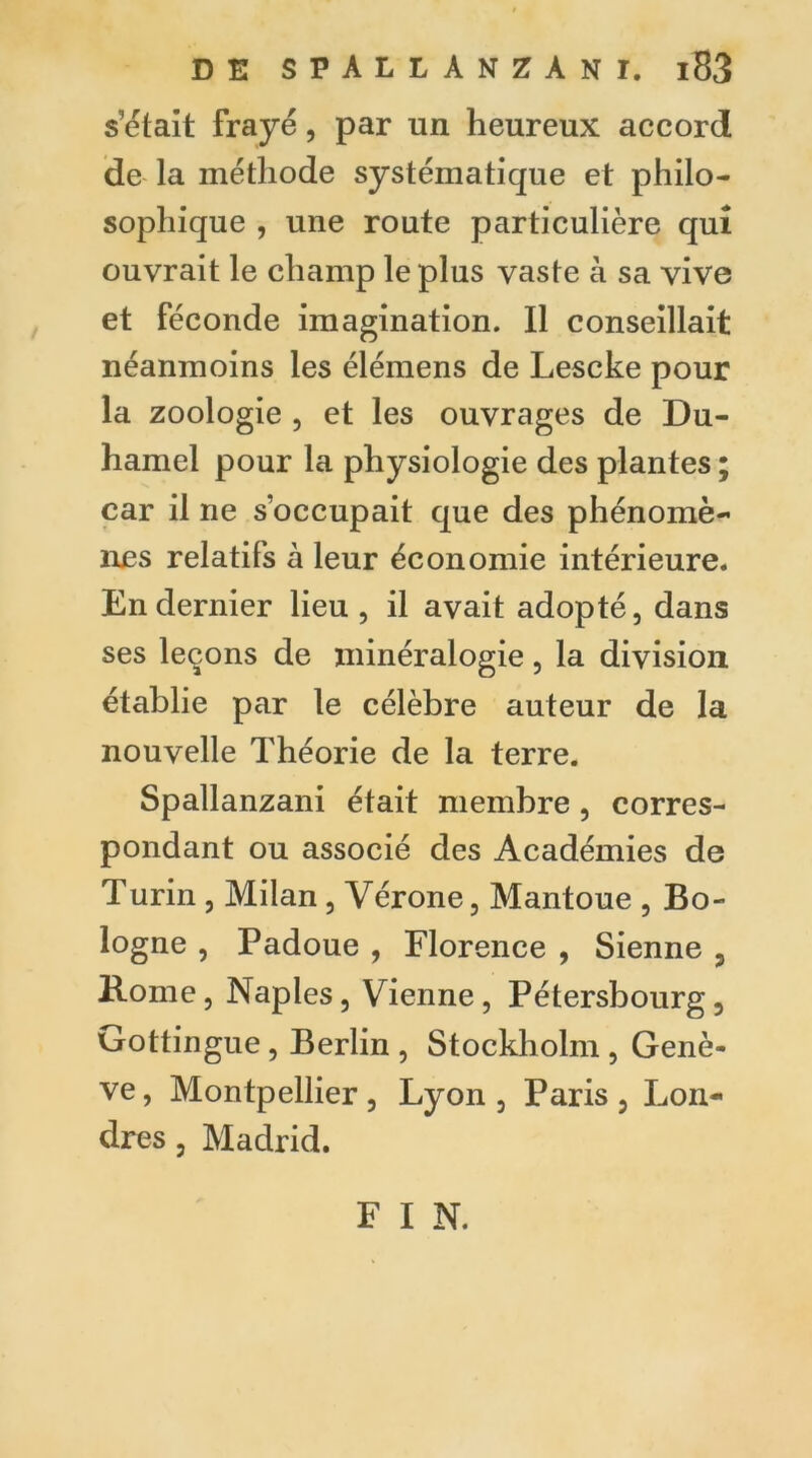 s’était frayé, par un heureux accord de la méthode systématique et philo- sophique , une route particulière qui ouvrait le champ le plus vaste à sa vive et féconde imagination. Il conseillait néanmoins les élémens de Lescke pour la zoologie , et les ouvrages de Du- hamel pour la physiologie des plantes ; car il ne s’occupait que des phénomè- nes relatifs à leur économie intérieure. En dernier lieu , il avait adopté, dans ses leçons de minéralogie, la division établie par le célèbre auteur de la nouvelle Théorie de la terre. Spallanzani était membre, corres- pondant ou associé des Académies de Turin , Milan , Vérone, Mantoue , Bo- logne , Padoue , Florence , Sienne , Rome, Naples, Vienne , Pétersbourg , Gottingue, Berlin , Stockholm , Genè- ve, Montpellier, Lyon, Paris, Lon- dres , Madrid. F I N.