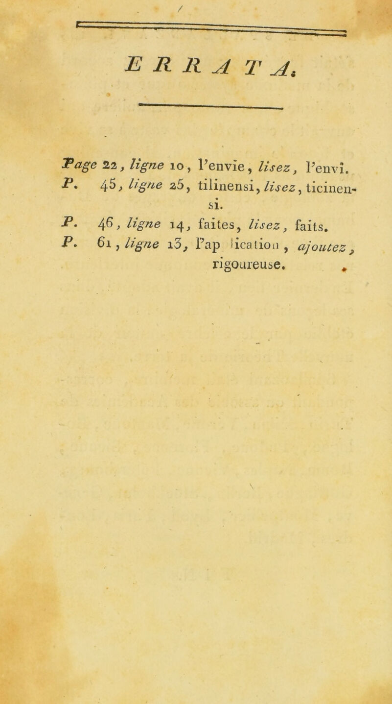 E R R A TA, Page 22, ligne 10, l'envie, lisez, Penvi. P* 45, ligue z5, tiiinensi, lisez, ticinen- si. P. 46, ligne 14, faites, lisez, faits. P» 61 , ligne lô, Pap îcation , ajoutez ^ rigoureuse. *