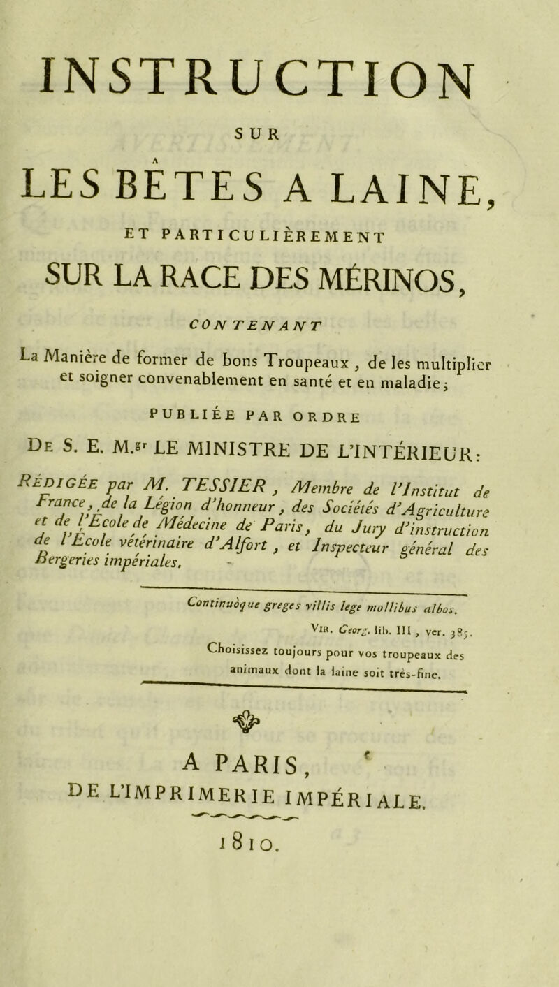SUR LES BÊTES A LAINE, ET PARTICULIÈREMENT SUR LA RACE DES MÉRINOS, CO N TENANT La Manière de former de bons Troupeaux , de les multiplier et soigner convenablement en santé et en maladie; PUBLIÉE PAR ORDRE De S. E. M.sr LE MINISTRE DE L’INTÉRIEUR: Rédigée par M. TESSIER , Membre de l’Institut de t rance, de la Légion d’honneur, des Sociétés d’Agriculture et de l Ecole de Médecine de Paris, du Jury d’instruction de l Ecole vetermaire d’Alfort , et Inspecteur général des nergertes impériales. Commuât] ut greges y illis lege molli bus albos. VlH. Gtorg. tib. III , ver. 38;. Choisissez toujours pour vos troupeaux des animaux dont la laine soit tres-fine. A PARIS, DE L’IMPRIMERIE IMPÉRIALE.