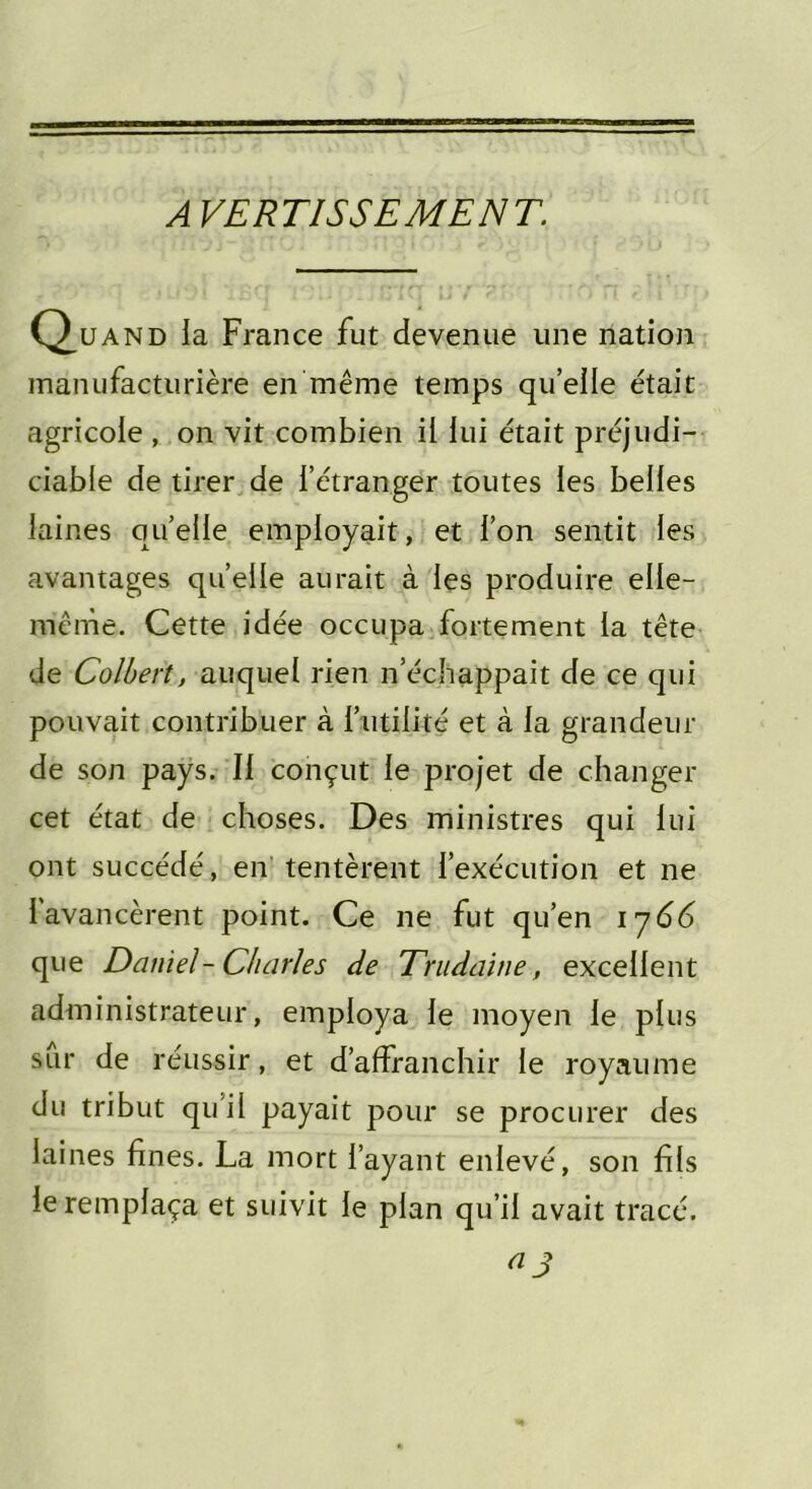 A VERTISSEMENT. Q.uand ia France fut devenue une nation manufacturière en même temps qu’elle était agricole , on vit combien il lui était préjudi- ciable de tirer de l’étranger toutes les belles laines quelle employait, et l’on sentit les avantages quelle aurait à les produire elle- même. Cette idée occupa fortement ia tête de Colbert, auquel rien n’échappait de ce qui pouvait contribuer à futilité et à ia grandeur de son pays. Il conçut le projet de changer cet état de choses. Des ministres qui lui ont succédé, en tentèrent l’exécution et ne l’avancèrent point. Ce ne fut qu’en i j66 que Daniel- Charles de Trudaine, excellent administrateur, employa le moyen le plus sur de réussir, et d’affranchir le royaume du tribut qu’il payait pour se procurer des laines fines. La mort l’ayant enlevé, son fils le remplaça et suivit le plan qu’il avait tracé. a j