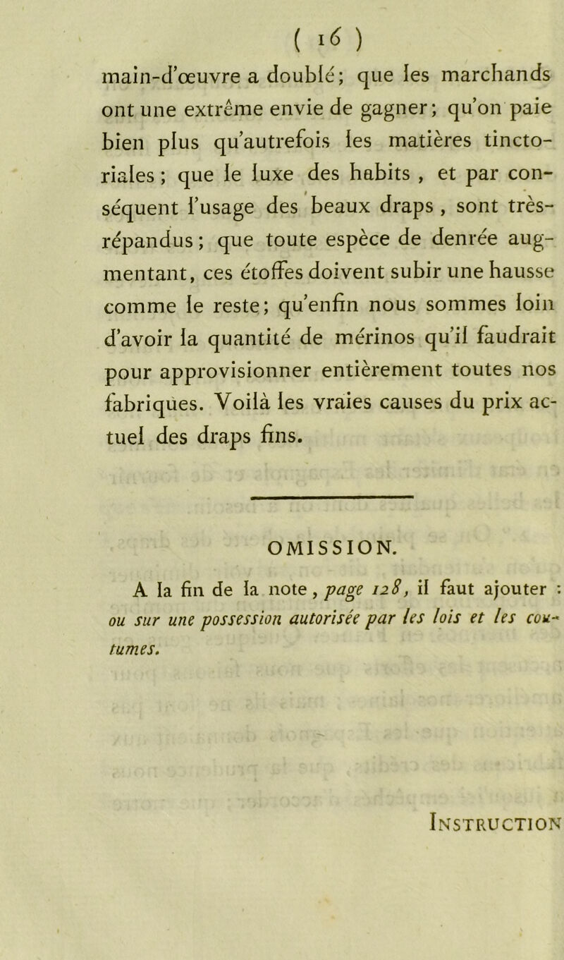 ( ) main-d’œuvre a doublé; que les marchands ont une extrême envie de gagner; qu’on paie bien plus qu’autrefois les matières tincto- riales ; que le luxe des habits , et par con- séquent l’usage des beaux draps , sont très- répandus ; que toute espèce de denrée aug- mentant, ces étoffes doivent subir une hausse comme le reste; qu’enfin nous sommes loin d’avoir ia quantité de mérinos qu’il faudrait pour approvisionner entièrement toutes nos fabriques. Voilà les vraies causes du prix ac- tuel des draps fins. OMISSION. A la fin de ia note, page 128, il faut ajouter : ou sur une possession autorisée par les lois et les cou- tumes. Instruction