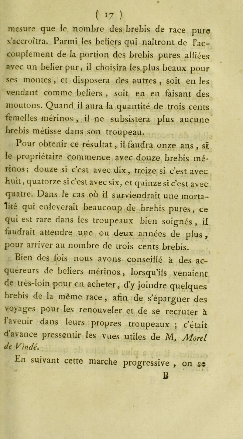 mesure que le nombre des brebis de race pure s’accroîtra. Parmi les beliers qui naîtront de l’ac- couplement de la portion des brebis pures alliées avec un belier pur, il choisira les plus beaux pour ses montes, et disposera des autres , soit en les vendant comme beliers , soit en en faisant des moutons. Quand il aura la quantité de trois cents femelles mérinos , il ne subsistera plus aucune brebis métisse dans son troupeau. Pour obtenir ce résultat, il faudra onze ans , si le propriétaire commence avec douze brebis mé- rinos; douze si c’est avec dix, treize si c’est avec huit, quatorze si c est avec six, et quinze si c’est avec quatre. Dans le cas où il surviendrait une morta- lité qui enlèverait beaucoup de brebis pures, ce qui est rare dans les troupeaux bien soignés , il faudrait attendre une ou deux années de plus , pour arriver au nombre de trois cents brebis. Bien des fois nous avons conseillé à des ac- quéreurs de beliers mérinos, lorsqu’ils venaient de très-loin pour en acheter, d’y joindre quelques brebis de la même race , afin de s’épargner des voyages pour les renouveler et de se recruter à. 1 avenir dans leurs propres troupeaux ; c’était d’avance pressentir les vues utiles de M. Morel de Vindé. En suivant cette marche progressive , on se B