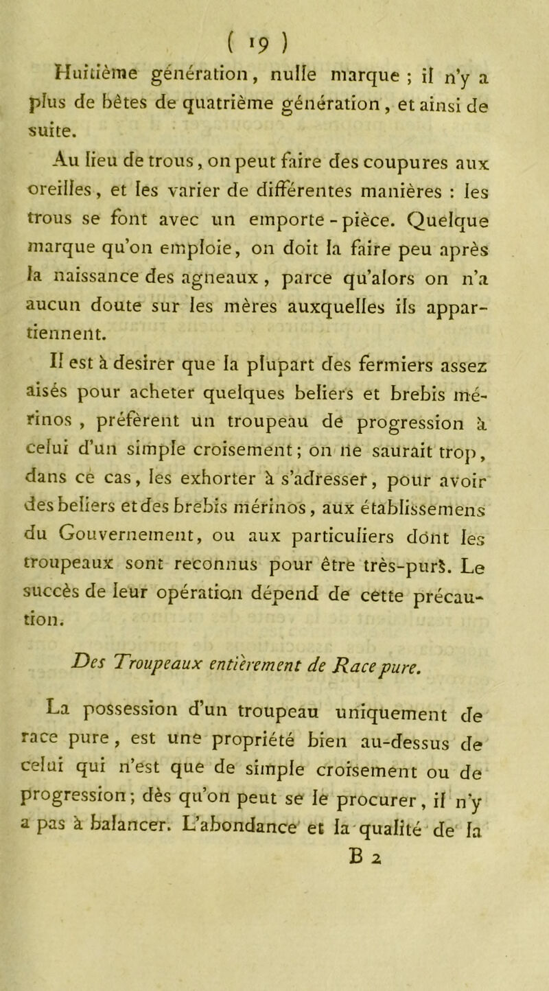 ( *9 ) Huitième génération, nulle marque ; il n’y a plus de bêtes de quatrième génération , et ainsi de suite. Au lieu de trous, on peut faire des coupures aux oreilles, et les varier de différentes manières : les trous se font avec un emporte-pièce. Quelque marque qu’on emploie, on doit la faire peu après la naissance des agneaux , parce qu’alors on n’a aucun doute sur les mères auxquelles ils appar- tiennent. If est à desirer que la plupart des fermiers assez aisés pour acheter quelques beliers et brebis mé- rinos , préfèrent un troupeau de progression à celui d’un simple croisement; on ne saurait trop, dans ce cas, les exhorter à. s’adresser, pour avoir des beliers et des brebis mérinos, aux établissemens du Gouvernement, ou aux particuliers dont les troupeaux sont reconnus pour être très-pur$. Le succès de leur opération dépend de cette précau- tion. Des Troupeaux entièrement de Race pure. La possession d’un troupeau uniquement de race pure, est une propriété bien au-dessus de celui qui n’est que de simple croisement ou de progression ; dès qu’on peut se le procurer, il n’y a pas à balancer. L’abondance et la qualité de la B 2