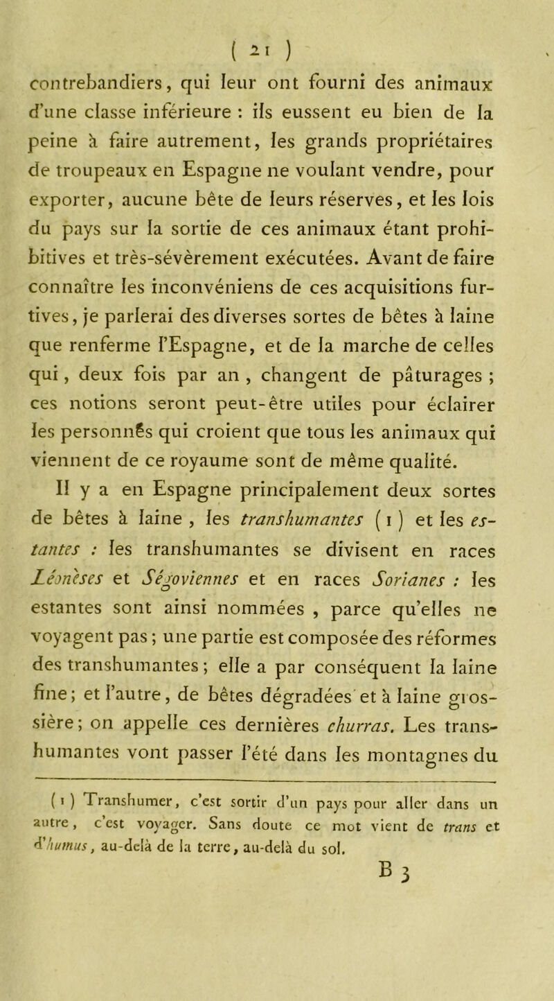 contrebandiers, qui leur ont fourni des animaux d’une classe inférieure : ils eussent eu bien de la peine k faire autrement, les grands propriétaires de troupeaux en Espagne ne voulant vendre, pour exporter, aucune bête de leurs réserves, et les lois du pays sur la sortie de ces animaux étant prohi- bitives et très-sévèrement exécutées. Avant de faire connaître les inconvéniens de ces acquisitions fur- tives, je parlerai des diverses sortes de bêtes à laine que renferme l’Espagne, et de la marche de celles qui, deux fois par an , changent de pâturages ; ces notions seront peut-être utiles pour éclairer les personnes qui croient que tous les animaux qui viennent de ce royaume sont de même qualité. Il y a en Espagne principalement deux sortes de bêtes à laine , les transhumantes ( i ) et les es- tantes : les transhumantes se divisent en races Lém'eses et Sérovienties et en races Sorianes : les estantes sont ainsi nommées , parce qu’elles ne voyagent pas ; une partie est composée des réformes des transhumantes ; elle a par conséquent la laine fine; et l’autre, de bêtes dégradées et a laine gros- sière ; on appelle ces dernières churras. Les trans- humantes vont passer l’été dans les montagnes du (i) Transhumer, c’est sortir d’un pays pour aller dans un autre, c’est voyager. Sans doute ce mot vient de trans et d’humus, au-delà de la terre, au-delà du sol. B3