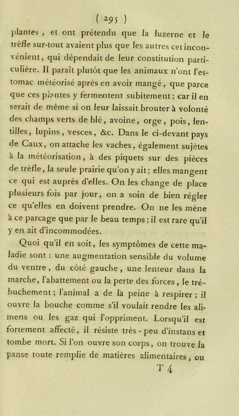 ( 25>5 ) plantes , et ont prétendu que la luzerne et le trèfle sur-tout avaient plus que les autres cet incon- vénient, qui dépendait de leur constitution parti- culière. IJ paraît plutôt que les animaux n’ont l’es- tomac météorisé après en avoir mangé, que parce que ces plantes y fermentent subitement ; car il en serait de même si on leur laissait brouter à volonté des champs verts de blé, avoine, orge , pois, len- tilles, lupins, vesces, &c. Dans le ci-devant pays de Caux, on attache les vaches, également sujètes à la météorisation, à des piquets sur des pièces de trèfle, la seule prairie qu’on y ait ; elles mangent ce qui est auprès d’elles. On les change de place plusieurs fois par jour, on a soin de bien régler ce quelles en doivent prendre. On ne les mène à ce parcage que par le beau temps ; il est rare qu’il y en ait d’incommodées. Quoi qu’il en soit, les symptômes de cette ma- ladie sont : une augmentation sensible du volume du ventre , du côté gauche , une lenteur dans la marche, l’abattement ou la perte des forces, le tré- buchement ; l’animal a de la peine à respirer ; il ouvre la bouche comme s’il voulait rendre les ali- mens ou les gaz qui l’oppriment. Lorsqu’il est fortement affecté, il résiste très - peu d’instans et tombe mort. Si l’on ouvre son corps, on trouve la panse toute remplie de matières alimentaires, ou T4