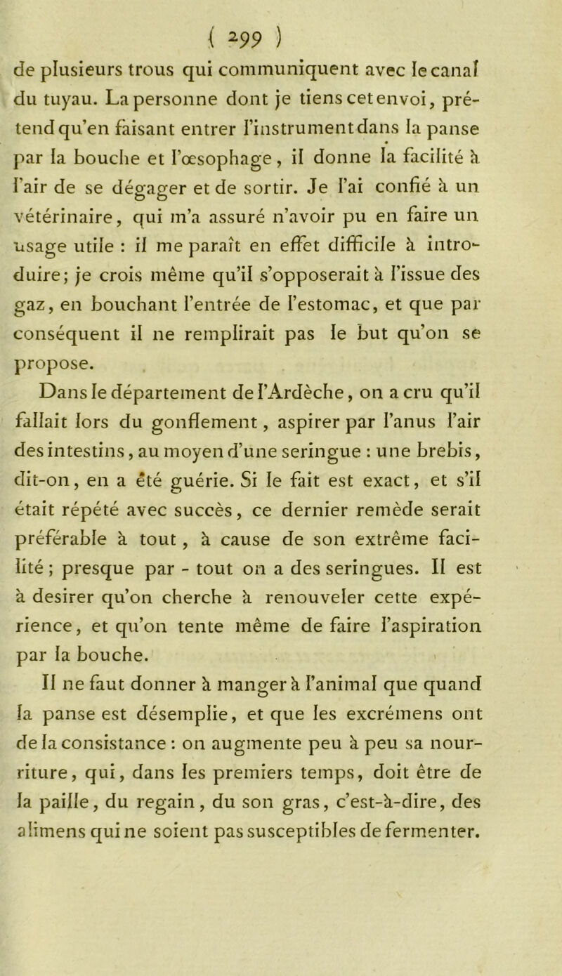 de plusieurs trous qui communiquent avec le canal du tuyau. La personne dont je tiens cet envoi, pré- tend qu’en faisant entrer l’instrument dans la panse par la bouche et l’œsophage, il donne la facilité à fair de se dégager et de sortir. Je l’ai confié à un vétérinaire, qui m’a assuré n’avoir pu en faire un usage utile : il me paraît en effet difficile à intro- duire; je crois même qu’il s’opposerait à l’issue des gaz, en bouchant l’entrée de l’estomac, et que par conséquent il ne remplirait pas le but qu’on se propose. Dans le département de l’Ardèche, on a cru qu’il fallait lors du gonflement, aspirer par l’anus l’air des intestins, au moyen d’une seringue : une brebis, dit-on, en a été guérie. Si le fait est exact, et s’il était répété avec succès, ce dernier remède serait préférable à tout, à cause de son extrême faci- lité ; presque par - tout on a des seringues. II est à desirer qu’on cherche à renouveler cette expé- rience, et qu’on tente même défaire l’aspiration par la bouche. II ne faut donner à manger à l’animal que quand la panse est désemplie, et que les excrémens ont de la consistance : on augmente peu à peu sa nour- riture, qui, dans les premiers temps, doit être de la paille, du regain, du son gras, c’est-à-dire, des aîimens qui ne soient pas susceptibles de fermenter.