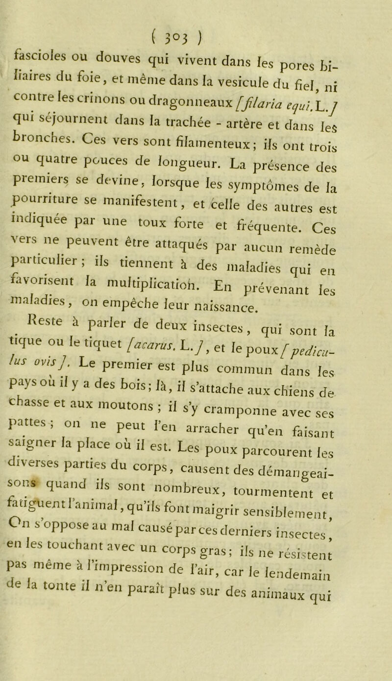 ( 3°3 ) rksctoies ou douves qui vivent dans les pores bi- liaires du foie, et même dans la vésicule du fiel, ni contre les crinons ou dragonneaux [filaria tqui.L ] qui séjournent dans la trachée - artère et dans les bronches. Ces vers sont filamenteux; ils ont trois ou quatre pouces de longueur. La présence des premiers se devine, lorsque les symptômes de la pourriture se manifestent, et celle des autres est indiquée par une toux forte et fréquente. Ces vers ne peuvent être attaqués par aucun remède particulier ; ils tiennent à des maladies qui en favorisent la multiplication. En prévenant les maladies, on empêche leur naissance. Reste à parler de deux insectes, qui sont la tique ou le tiquet [acarus. L./, et le poux[p,dim- US 0V‘SJ ' Le Premier est plus commun dans les pays ou il y a des bois ; là, il s’attache aux chiens de chasse et aux moutons ; il s’y cramponne avec ses pattes; on ne peut l’en arracher qu’en faisant saigner a place ou il est. Les poux parcourent les diverses parties du corps, causent des démangeai- sons quand ils sont nombreux, tourmentent et tanguent l’animal, qu’ils font maigrir sensiblement, C n s oppose au mal causé par ces derniers insectes en les touchant avec un corps gras ; ils ne résistent pas même à l’impression de l'air, car le lendemain Je la tonte il n’en paraît plus sur des animaux qui