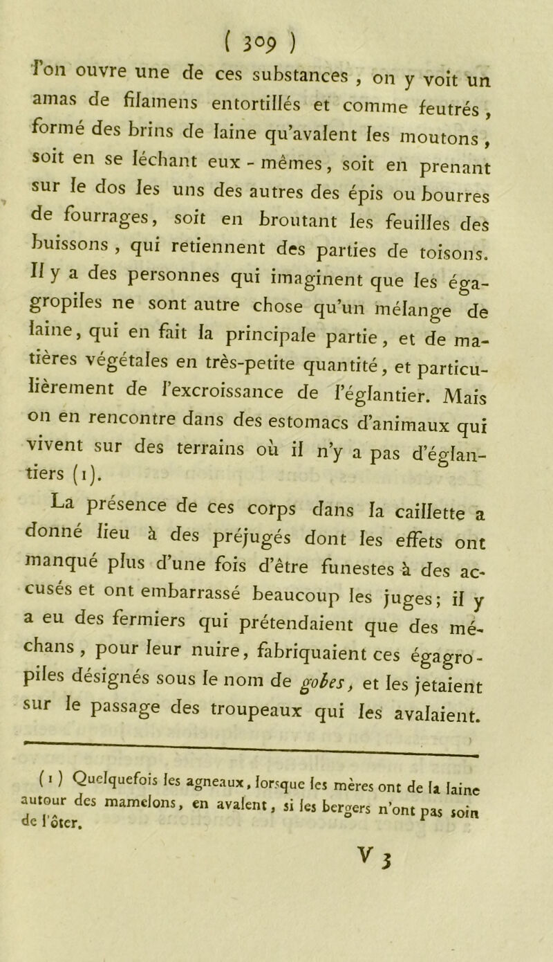 J on ouvre une de ces substances , on y voit un amas de fifamens entortillés et comme feutrés , formé des brins de laine qu’avalent les moutons , soit en se léchant eux - mêmes, soit en prenant sur le dos les uns des autres des épis ou bourres de fourrages, soit en broutant les feuilles des buissons , qui retiennent des parties de toisons. Il y a des personnes qui imaginent que les éga- gropiles ne sont autre chose qu’un mélange de iaine, qui en fait la principale partie, et de ma- tières végétales en très-petite quantité, et particu- lièrement de l’excroissance de l’églantier. Mais on en rencontre dans des estomacs d’animaux qui vivent sur des terrains où il n’y a pas d’églan- tiers (i). La présence de ces corps dans la caillette a donné lieu à des préjugés dont les effets ont manqué plus dune fois d’être funestes à des ac- cusés et ont embarrassé beaucoup les juges; il y a eu des fermiers qui prétendaient que des mé- chans , pour leur nuire, fabriquaient ces égagro- piles désignés sous le nom de gobes , et les jetaient sur le passage des troupeaux qui les avalaient. ( i ) Quelquefois les agneaux, lorsque les mères ont de la laine autour des mamelons, en avalent, si les bergers n’ont pas soin de l'oter.