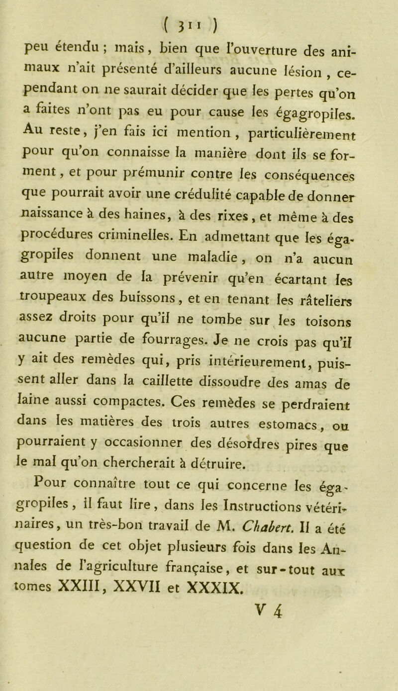 peu étendu ; mais, bien que l’ouverture des ani- maux n’ait présenté d’ailleurs aucune lésion , ce- pendant on ne saurait décider que les pertes qu’on a faites n’ont pas eu pour cause les égagropiles. Au reste, j’en fais ici mention, particulièrement pour qu’on connaisse la manière dont ils se for- ment, et pour prémunir contre les conséquences que pourrait avoir une crédulité capable de donner naissance à des haines, à des rixes, et même à des procédures criminelles. En admettant que les éga« gropiles donnent une maladie, on n’a aucun autre moyen de la prévenir qu’en écartant les troupeaux des buissons, et en tenant les râteliers assez droits pour qu’il ne tombe sur les toisons aucune partie de fourrages. Je ne crois pas qu’il >r des remèdes qui, pris intérieurement, puis- sent aller dans la caillette dissoudre des amas de laine aussi compactes. Ces remèdes se perdraient dans les matières des trois autres estomacs, ou pourraient y occasionner des désordres pires que le mal qu’on chercherait à détruire. Pour connaître tout ce qui concerne les éga- gropiles , il faut lire , dans les Instructions vétéri- naires , un très-bon travail de M. Chabert. Il a été question de cet objet plusieurs fois dans les An- nales de l’agriculture française, et sur-tout aux tomes XXIII, XXVII et XXXIX.