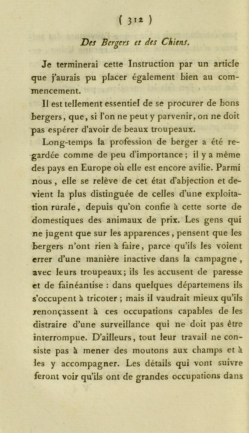 ( 31* ) Des Bergers et des Chiens. Je terminerai cette Instruction par un article que j’aurais pu placer également bien au com- mencement. II est tellement essentiel de se procurer de bons bergers, que, si l’on ne peut y parvenir, on ne doit pas espérer d’avoir de beaux troupeaux. Long-temps la profession de berger a été re- gardée comme de peu d’importance ; il y a même des pays en Europe où elle est encore avilie. Parmi nous , elle se relève de cet état d’abjection et de- vient la plus distinguée de celles d’une exploita- tion rurale, depuis qu’on confie à cette sorte de domestiques des animaux de prix. Les gens qui ne jugent que sur les apparences, pensent que les bergers n’ont rien k faire, parce qu’ils les voient errer d’une manière inactive dans la campagne , avec leurs troupeaux; ils les accusent de paresse et de fainéantise : dans quelques départemens ils s’occupent k tricoter ; mais il vaudrait mieux qu’ils renonçassent à ces occupations capables de les distraire d’une surveillance qui ne doit pas être interrompue. D’ailleurs, tout leur travail ne con- siste pas à mener des moutons aux champs et à les y accompagner. Les détails qui vont suivre feront voir qu’ils ont de grandes occupations dans