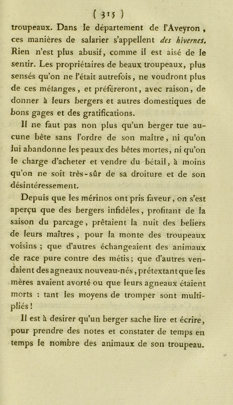 ( 31* ) troupeaux. Dans le département de l’Aveyron , ces manières de salarier s’appellent des hivernes. Rien n’est plus abusif, comme il est aisé de le sentir. Les propriétaires de beaux troupeaux, plus sensés qu’on ne l’était autrefois, ne voudront plus de ces mélanges, et préféreront, avec raison, de donner à leurs bergers et autres domestiques de bons gages et des gratifications. II ne faut pas non plus qu’un berger tue au- cune bête sans l’ordre de son maître, ni qu’on lui abandonne les peaux des bêtes mortes, ni qu’on le charge d’acheter et vendre du bétail, k moins qu’on ne soit très-sûr de sa droiture et de son désintéressement. Depuis que les mérinos ont pris faveur, on s’est aperçu que des bergers infidèles, profitant de la saison du parcage, prêtaient la nuit des beliers de leurs maîtres , pour la monte des troupeaux voisins ; que d’autres échangeaient des animaux de race pure contre des métis; que d’autres ven- daient des agneaux nouveau-nés, prétextant que les mères avaient avorté ou que leurs agneaux étaient morts : tant les moyens de tromper sont multi- pliés ! II est k desirer qu’un berger sache lire et écrire, pour prendre des notes et constater de temps en temps le nombre des animaux de son troupeau.