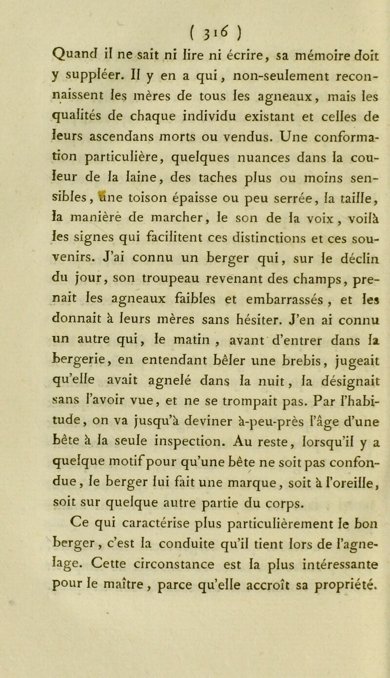 Quand il ne sait ni lire ni écrire, sa mémoire doit y suppléer. II y en a qui, non-seulement recon- naissent les mères de tous les agneaux, mais les qualités de chaque individu existant et celles de leurs ascendans morts ou vendus. Une conforma- tion particulière, quelques nuances dans la cou- leur de la laine, des taches plus ou moins sen- sibles, ttne toison épaisse ou peu serrée, la taille, la manière de marcher, le son de la voix, voilà les signes qui facilitent ces distinctions et ces sou- venirs. J’ai connu un berger qui, sur le déclin du jour, son troupeau revenant des champs, pre- nait les agneaux faibles et embarrassés , et les donnait à leurs mères sans hésiter. J’en ai connu un autre qui, le matin, avant d’entrer dans la bergerie, en entendant bêler une brebis, jugeait qu’elle avait agnelé dans la nuit, la désignait sans J’avoir vue, et ne se trompait pas. Par l’habi- tude, on va jusqu’à deviner à-peu-près l’âge d’une bête à la seule inspection. Au reste, lorsqu’il y a quelque motif pour qu’une bête ne soit pas confon- due , le berger lui fait une marque, soit à l’oreille, soit sur quelque autre partie du corps. Ce qui caractérise plus particulièrement le bon berger, c’est la conduite qu’il tient lors de l’agne- lage. Cette circonstance est la plus intéressante pour le maître, parce quelle accroît sa propriété.