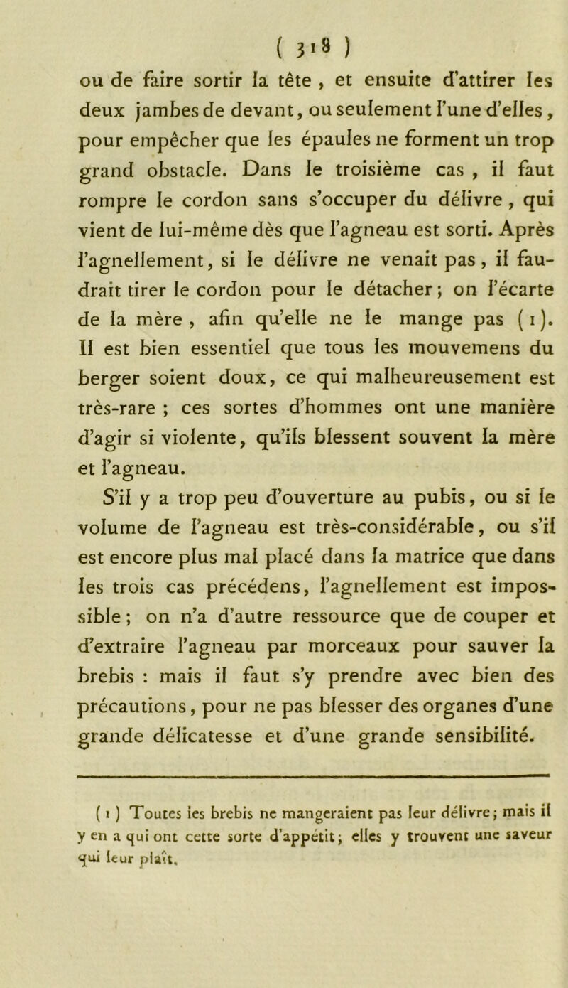 ( 3*8 ) ou de faire sortir la tête , et ensuite d’attirer les deux jambes de devant, ou seulement l’une d’elles, pour empêcher que les épaules ne forment un trop grand obstacle. Dans le troisième cas , il faut rompre le cordon sans s’occuper du délivre , qui vient de lui-même dès que l’agneau est sorti. Après l’agnellement, si le délivre ne venait pas, il fau- drait tirer le cordon pour le détacher ; on l’écarte de la mère , afin quelle ne le mange pas ( i ). II est bien essentiel que tous les mouvemens du berger soient doux, ce qui malheureusement est très-rare ; ces sortes d’hommes ont une manière d’agir si violente, qu’ils blessent souvent la mère et l’agneau. S’il y a trop peu d’ouverture au pubis, ou si le volume de l’agneau est très-considérable, ou s’il est encore plus mai placé dans la matrice que dans les trois cas précédens, l’agnellement est impos- sible ; on n’a d’autre ressource que de couper et d’extraire l’agneau par morceaux pour sauver la brebis : mais il faut s’y prendre avec bien des précautions, pour ne pas blesser des organes d’une grande délicatesse et d’une grande sensibilité. ( i ) Toutes ies brebis ne mangeraient pas leur délivre; mais il y en a qui ont cette sorte d’appétit; elles y trouvent une saveur qui leur plaît.