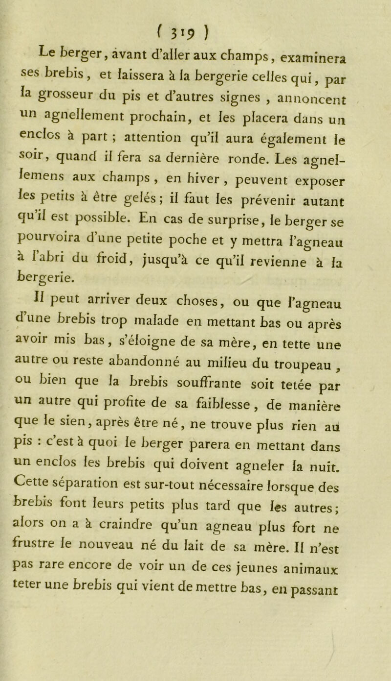 Le berger, avant d’aller aux champs, examinera ses brebis , et laissera à la bergerie celles qui, par la grosseur du pis et d’autres signes , annoncent un agnellement prochain, et les placera dans un enclos à part ; attention qu’il aura également le soir, quand il fera sa dernière ronde. Les agnel- lemens aux champs , en hiver , peuvent exposer les petits à être gelés ; il faut les prévenir autant qu il est possible. En cas de surprise, le berger se pourvoira d’une petite poche et y mettra l’agneau à l’abri du froid, jusqu’à ce qu’il revienne à la bergerie. Il peut arriver deux choses, ou que l’agneau d une brebis trop malade en mettant bas ou après avoir mis bas, s’éloigne de sa mère, en tette une autre ou reste abandonné au milieu du troupeau , ou bien que la brebis souffrante soit tetée par un autre qui profite de sa faiblesse , de manière que le sien, après être né, ne trouve plus rien au pis : c est à quoi le berger parera en mettant dans un enclos les brebis qui doivent agneler la nuit. Cette séparation est sur-tout nécessaire lorsque des brebis font leurs petits plus tard que les autres; alors on a à craindre qu’un agneau plus fort ne frustre le nouveau né du lait de sa mère. Il n’est pas rare encore de voir un de ces jeunes animaux teter une brebis qui vient de mettre bas, en passant