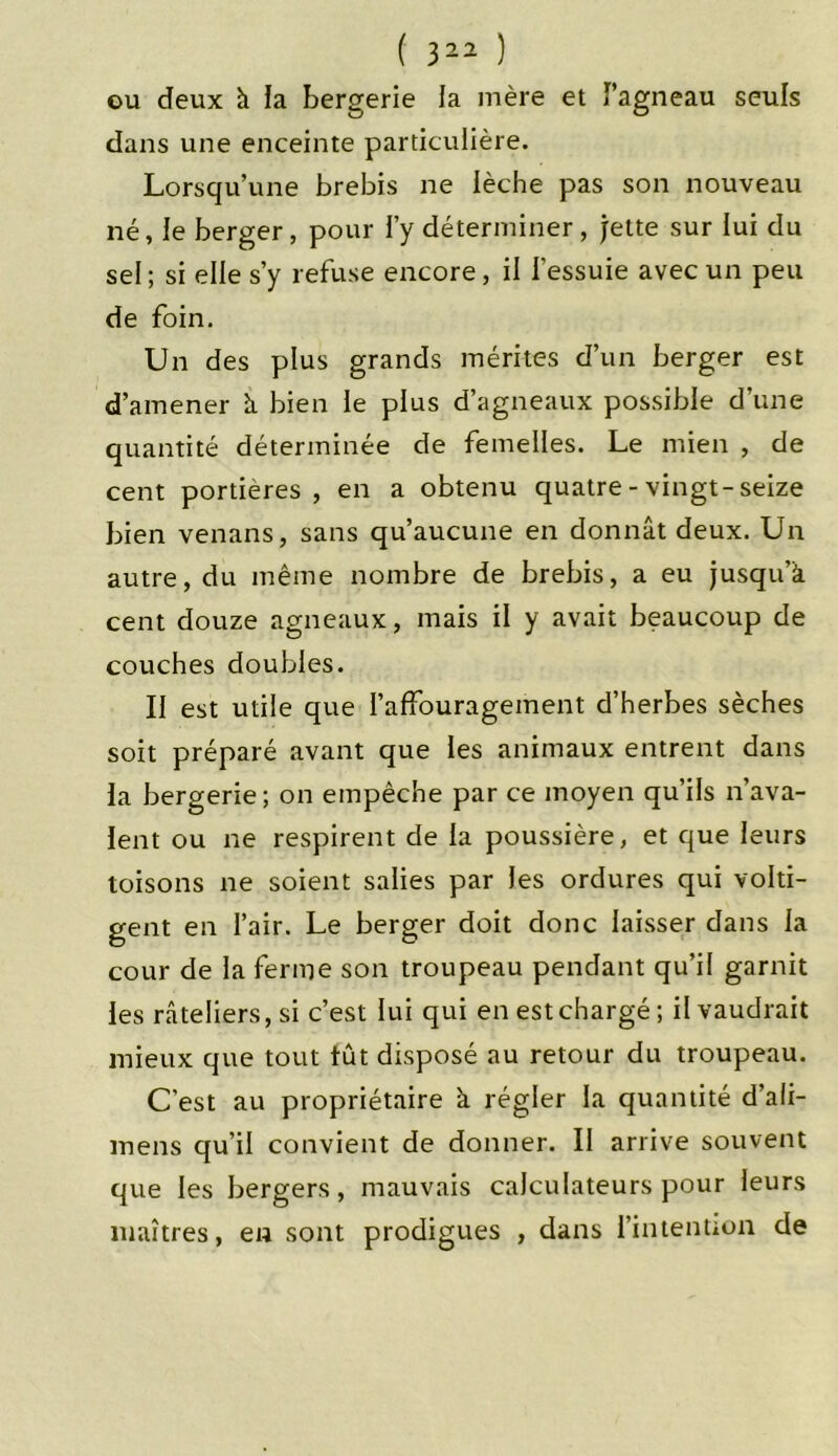 ou deux à la bergerie la mère et l’agneau seuls dans une enceinte particulière. Lorsqu’une brebis ne lèche pas son nouveau né, le berger, pour l’y déterminer, jette sur lui du sel ; si elle s’y refuse encore, il f essuie avec un peu de foin. Un des plus grands mérites d’un berger est d’amener à bien le plus d’agneaux possible d’une quantité déterminée de femelles. Le mien , de cent portières, en a obtenu quatre-vingt-seize bien venans, sans qu’aucune en donnât deux. Un autre, du même nombre de brebis, a eu jusqu’à, cent douze agneaux, mais il y avait beaucoup de couches doubles. Il est utile que l’affouragement d’herbes sèches soit préparé avant que les animaux entrent dans la bergerie; on empêche par ce moyen qu’ils n’ava- lent ou ne respirent de la poussière, et que leurs toisons ne soient salies par les ordures qui volti- gent en l’air. Le berger doit donc laisser dans la cour de la ferme son troupeau pendant qu’il garnit les râteliers, si c’est lui qui en est chargé; il vaudrait mieux que tout tût disposé au retour du troupeau. C’est au propriétaire à régler la quantité d’ali- mens qu’il convient de donner. Il arrive souvent que les bergers, mauvais calculateurs pour leurs maîtres, en sont prodigues , dans l’intention de