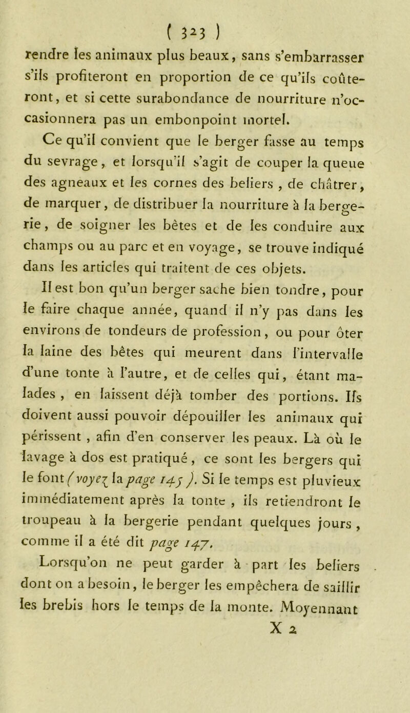 rendre les animaux plus beaux, sans s’embarrasser s’ils profiteront en proportion de ce qu’ils coûte- ront, et si cette surabondance de nourriture n’oc- casionnera pas un embonpoint mortel. Ce qu’il convient que le berger fasse au temps du sevrage, et lorsqu'il s’agit de couper la queue des agneaux et les cornes des beliers , de châtrer, de marquer, de distribuer la nourriture à la bero-e- rie, de soigner les bêtes et de les conduire aux champs ou au parc et en voyage, se trouve indiqué dans les articles qui traitent de ces objets. Il est bon qu’un berger sache bien tondre, pour le faire chaque année, quand il n’y pas dans les environs de tondeurs de profession, ou pour ôter la laine des bêtes qui meurent dans l’intervalle d’une tonte a l’autre, et de celles qui, étant ma- lades , en laissent déjà tomber des portions. Ifs doivent aussi pouvoir dépouiller les animaux qui périssent , afin d’en conserver les peaux. Là où le lavage à dos est pratiqué , ce sont les bergers qui le font ( voyei la page 14.5 ). Si le temps est pluvieux immédiatement après la tonte , ils retiendront le troupeau à la bergerie pendant quelques jours , comme il a été dit page 147. Lorsqu’on ne peut garder à part les beliers dont on a besoin, le berger les empêchera de saillir les brebis hors le temps de la monte. Moyennant