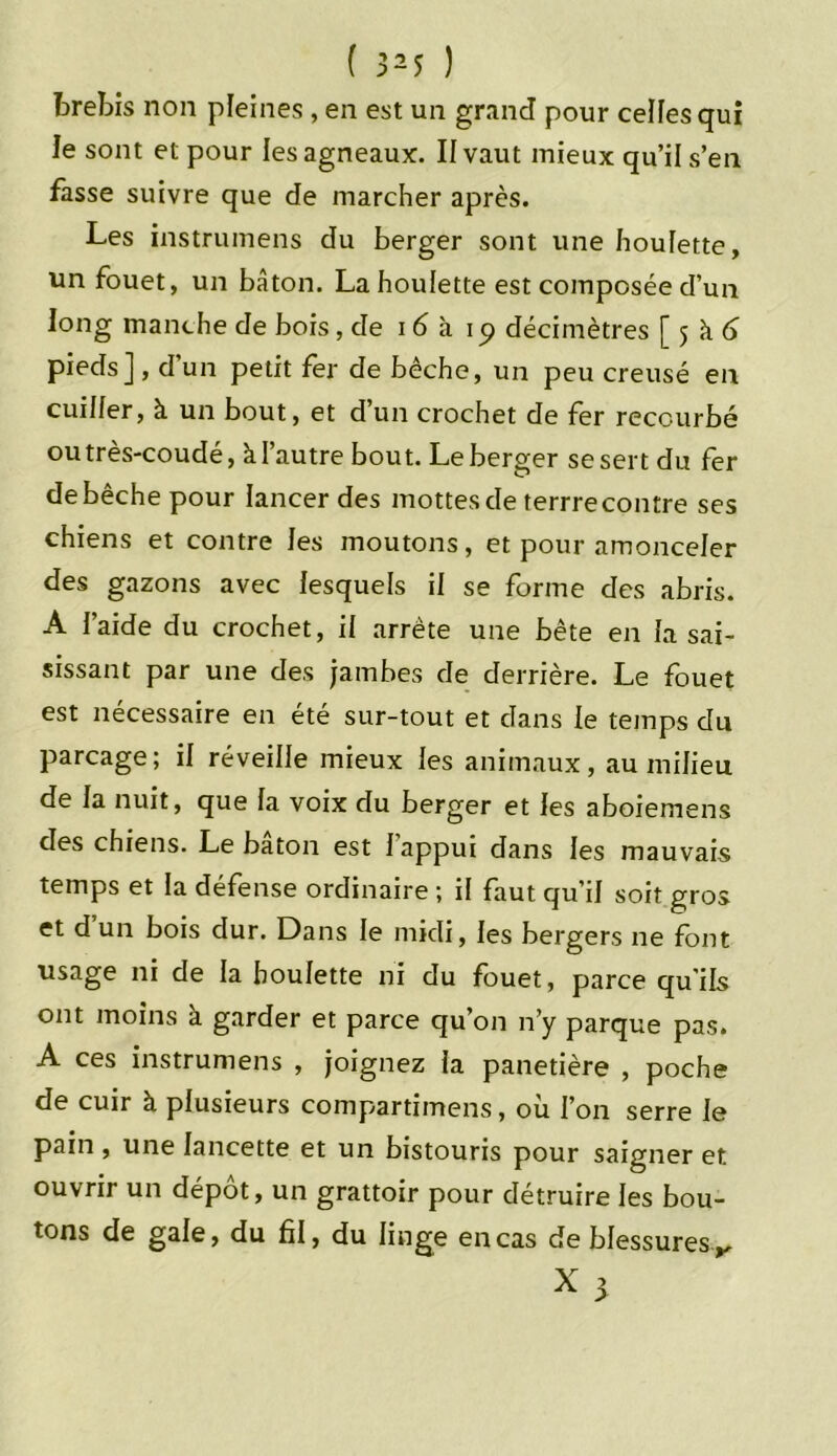 brebis non pleines , en est un grand pour celles qui le sont et pour les agneaux. II vaut mieux qu’il s’en fasse suivre que de marcher après. Les instrumens du berger sont une houlette, un fouet, un bâton. La houlette est composée d’un long manche de bois, de 16 à iq décimètres [5 k 6 pieds], d’un petit fer de bêche, un peu creusé en cuiller, à un bout, et d’un crochet de fer recourbé outrès-coudé, à l’autre bout. Le berger se sert du fer de bêche pour lancer des mottes de terrre contre ses chiens et contre les moutons, et pour amonceler des gazons avec lesquels il se forme des abris. A l’aide du crochet, il arrête une bête en la sai- sissant par une des jambes de derrière. Le fouet est nécessaire en été sur-tout et dans le temps du parcage; il réveille mieux les animaux, au milieu de la nuit, que la voix du berger et les aboiemens des chiens. Le bâton est I appui dans les mauvais temps et la défense ordinaire ; il faut qu’il soit gros et d un bois dur. Dans le midi, les bergers ne font usage ni de la houlette ni du fouet, parce quils ont moins à garder et parce qu’on n’y parque pas. A ces instrumens , joignez la panetière , poche de cuir à plusieurs compartimens, ou l’on serre le pain , une lancette et un bistouris pour saigner et ouvrir un dépôt, un grattoir pour détruire les bou- tons de gale, du fil, du linge en cas de blessures,.