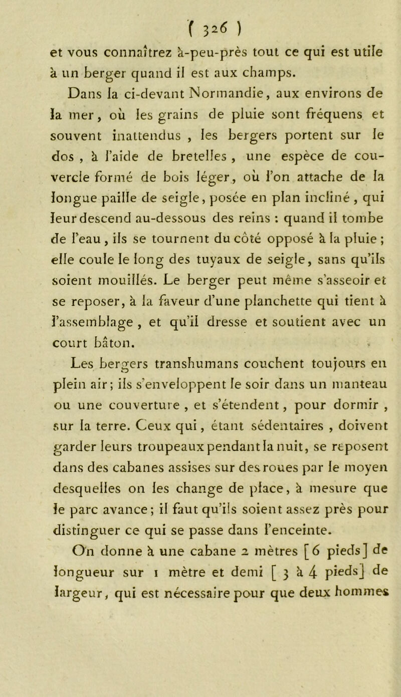 ( 32^ ) et vous connaîtrez à-peu-près tout ce qui est utile à un berger quand il est aux champs. Dans la ci-devant Normandie, aux environs de la mer, où les grains de pluie sont fréquens et souvent inattendus , les bergers portent sur le dos , à l’aide de bretelles , une espèce de cou- vercle formé de bois léger, où l’on attache de la longue paille de seigle, posée en plan incliné , qui leur descend au-dessous des reins : quand il tombe de l’eau , ils se tournent du côté opposé à la pluie ; elle coule le long des tuyaux de seigle, sans qu’ils soient mouillés. Le berger peut même s’asseoir et se reposer, à la faveur d’une planchette qui tient à l’assemblage , et qu’il dresse et soutient avec un court bâton. Les bergers transhumans couchent toujours en plein air; ils s’enveloppent le soir dans un manteau ou une couverture , et s’étendent, pour dormir , sur la terre. Ceux qui, étant sédentaires , doivent garder leurs troupeaux pendant la nuit, se reposent dans des cabanes assises sur des roues par le moyen desquelles on les change de place, à mesure que le parc avance; il faut qu’ils soient assez près pour distinguer ce qui se passe dans l’enceinte. On donne à une cabane z mètres [6 pieds] de longueur sur i mètre et demi [ 3 à 4 pieds] de largeur, qui est nécessaire pour que deux hommes