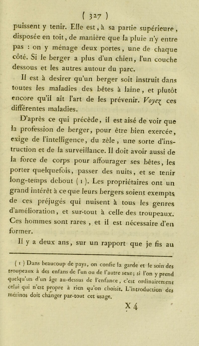 puissent y tenir. Elle est, à sa partie supérieure, disposée en toit, cle manière que fa pluie n’y entre pas : on y ménage deux portes , une de chaque côté. Si le berger a plus d’un chien, f’un couche dessous et les autres autour du parc. II est à desirer qu’un berger soit instruit dans toutes les maladies des bêtes à laine , et plutôt encore qu’il ait l’art de fes prévenir. Voye^ ces différentes maladies. D’après ce qui précède, if est aisé de voir que fa profession de berger, pour être bien exercée, exige de l’intelligence, du zèle, une sorte d’ins- truction et de 1a. surveillance. Il doit avoir aussi de fa force de corps pour affourager ses bêtes, fes porter quelquefois, passer des nuits, et se tenir long-temps debout ( i ). Les propriétaires ont un grand intérêt à ce que leurs bergers soient exempts de ces préjugés qui nuisent à tous les genres d amélioration, et sur-tout à celle des troupeaux. Ces hommes sont rares , et il est nécessaire d’en former. Il y a deux ans, sur un rapport que je fis au ( i ) Dans beaucoup de pays, on confie la garde et le soin des troupeaux à des enfans de l’un ou de l’autre sexe; si l’on y prend quelqu’un d’un âge au-dessus de l’enfance, c’est ordinairement celui qui n est propre à rien qu’on choisit. L’introduction des mérinos doit changer par-tout cet usage.