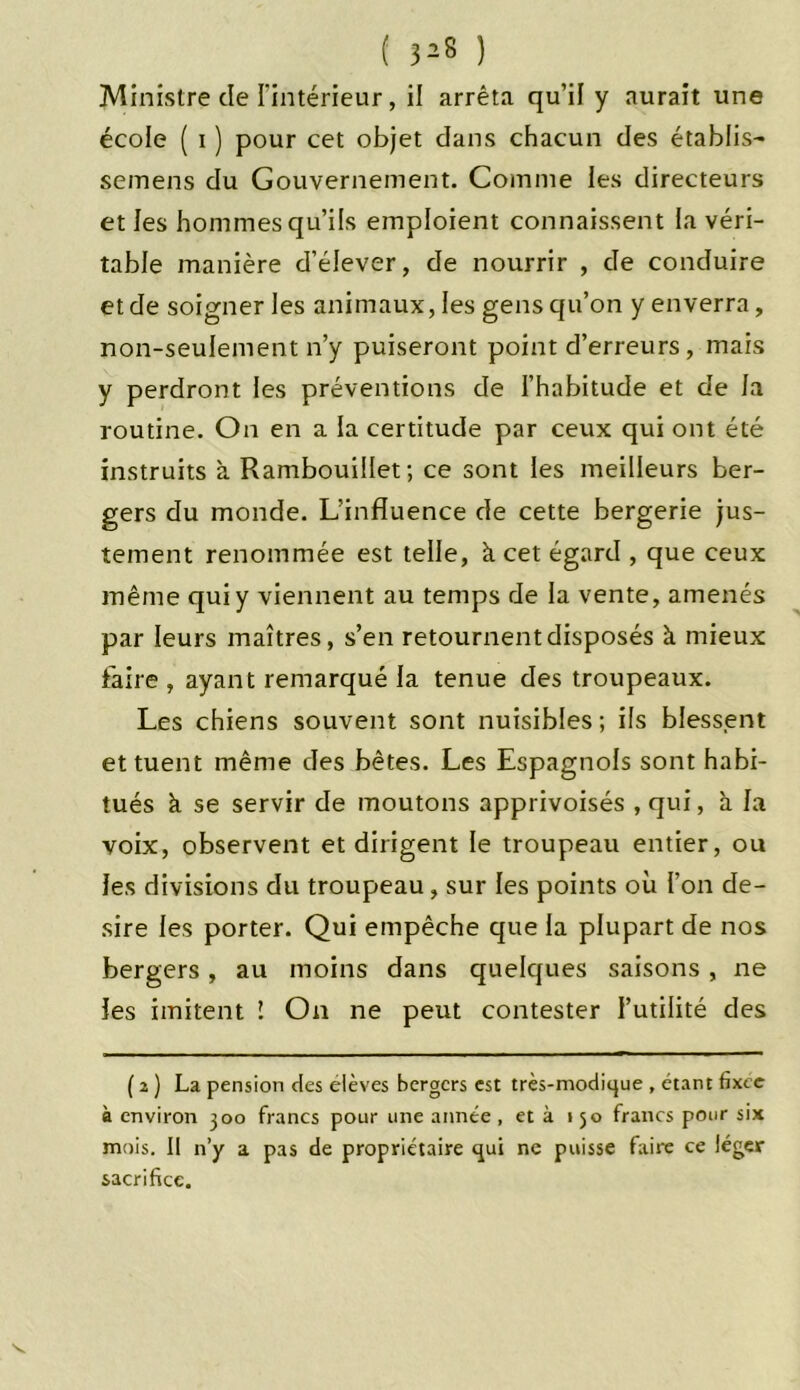 Ministre de l'intérieur, il arrêta qu’il y aurait une écoie ( i ) pour cet objet dans chacun des établis- semens du Gouvernement. Comme les directeurs et les hommes qu’ils emploient connaissent la véri- table manière d’élever, de nourrir , de conduire et de soigner les animaux, les gens qu’on y enverra, non-seulement n’y puiseront point d’erreurs, mais y perdront les préventions de l’habitude et de la routine. On en a la certitude par ceux qui ont été instruits k Rambouillet; ce sont les meilleurs ber- gers du monde. L’influence de cette bergerie jus- tement renommée est telle, k cet égard , que ceux même qui y viennent au temps de la vente, amenés par leurs maîtres, s’en retournent disposés à mieux faire , ayant remarqué la tenue des troupeaux. Les chiens souvent sont nuisibles ; ils blessent et tuent même des bêtes. Les Espagnols sont habi- tués k se servir de moutons apprivoisés ,qui, k la voix, observent et dirigent le troupeau entier, ou les divisions du troupeau, sur les points où l’on de- sire les porter. Qui empêche que la plupart de nos bergers, au moins dans quelques saisons, ne les imitent ! On ne peut contester l’utilité des ( 2 ) La pension des elèves bergers est très-modique , étant fixée à environ 300 francs pour une année, et à 150 francs pour six mois. Il n’y a pas de propriétaire qui ne puisse faire ce léger sacrifice.