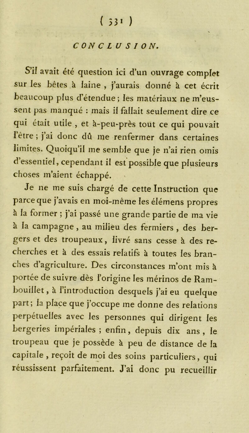 ( 53 1 ) CONCLUSION. S’il avait été question ici d’un ouvrage complet sur les bêtes a laine , j’aurais donné à cet écrit beaucoup plus d’étendue ; les matériaux ne m’eus- sent pas manqué : mais il fallait seulement dire ce qui était utile , et à-peu-près tout ce qui pouvait 1 être ; j’ai donc dû me renfermer dans certaines limites. Quoiqu’il me semble que je n’ai rien omis d’essentiel, cependant il est possible que plusieurs choses m’aient échappé. Je ne me suis chargé de cette Instruction que parce que j’avais en moi-même les élémens propres à la former ; j’ai passé une grande partie de ma vie à la campagne , au milieu des fermiers , des ber- gers et des troupeaux, livré sans cesse à des re- cherches et à des essais relatifs à toutes les bran- ches d’agriculture. Des circonstances m’ont mis à portée de suivre dès l’origine les mérinos de Ram- bouillet , à l’introduction desquels j’ai eu quelque part; la place que j’occupe me donne des relations perpétuelles avec les personnes qui dirigent les bergeries impériales ; enfin, depuis dix ans , le troupeau que je possède à peu de distance de la capitale , reçoit de moi des soins particuliers, qui réussissent parfaitement. J’ai donc pu recueillir