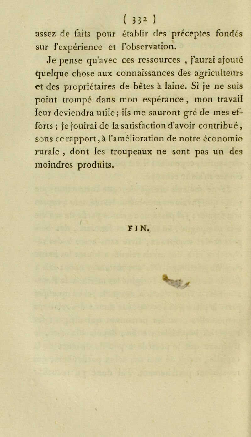 ( 3 32 ) assez cle faits pour établir des préceptes fondés sur l’expérience et l’observation. Je pense qu’avec ces ressources , j’aurai ajouté quelque chose aux connaissances des agriculteurs et des propriétaires de bêtes à. laine. Si je ne suis point trompé dans mon espérance , mon travail leur deviendra utile ; ils me sauront gré de mes ef- forts ; je jouirai de la satisfaction d’avoir contribué, sous ce rapport, a l’amélioration de notre économie rurale , dont les troupeaux ne sont pas un des moindres produits. FIN.