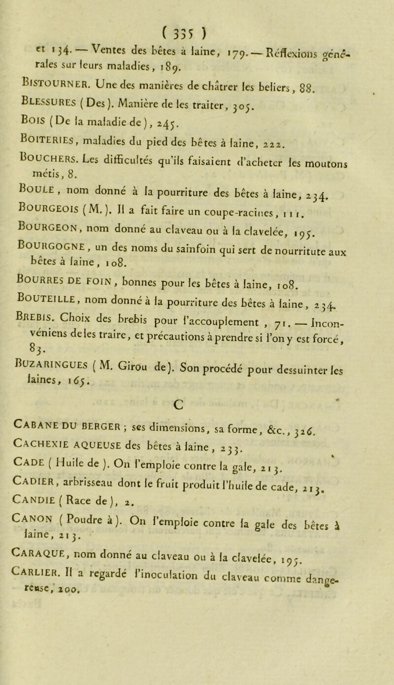 et 134.— Ventes des têtes a laine, 179. — Réflexions gene- rales sur leurs maladies, 189. Bjstourner. Une des manières de châtrer les beliers, 88. Blessures ( Des). Manière de les traiter, 305. Bois ( De la maladie de ), 245. Boiteries, maladies du pied des bêtes à laine, 222. Bouchers. Les difficultés quils faisaient d’acheter les moutons métis, 8. Boule , nom donné à la pourriture des bêtes à laine, 234. Bourgeois ( M. ). Il a fait faire un coupe-racines, 11 1. Bourgeon, nom donné au claveau ou à la clavelée, 195. Bourgogne , un des noms du sainfoin qui sert de nourritute aux bêtes à laine , 1 08. Bourres DE FOIN, bonnes pour les bêtes à laine, 108. Bouteille, nom donné à la pourriture des bêtes à laine, 234* Brebis. Choix des brebis pour i’accouplement , 71. — Incon- véniens de les traire, et précautions à prendre si l’on y est forcé 83. r Buzaringues (A4. Girou de). Son procédé pour dessuinter les laines, 165. c Cabane DU BERGER; ses dimensions, sa forme, &c., 326. Cachexie aqueuse des bêtes à laine , 233. CADE ( Huile de ). On l’emploie contre la gale, 213. CADIER, arbrisseau dont le fruit produit l’huile de cade, 213. Candie ( Race de), 2. Canon (Poudre à). On l’emploie contre la gale des bêtes à laine, 213. CaraQUE, nom donné au claveau ou à la clavelée, 19;. Carlier. Il a regardé l’inoculation du claveau comme dange- reuse, 200.