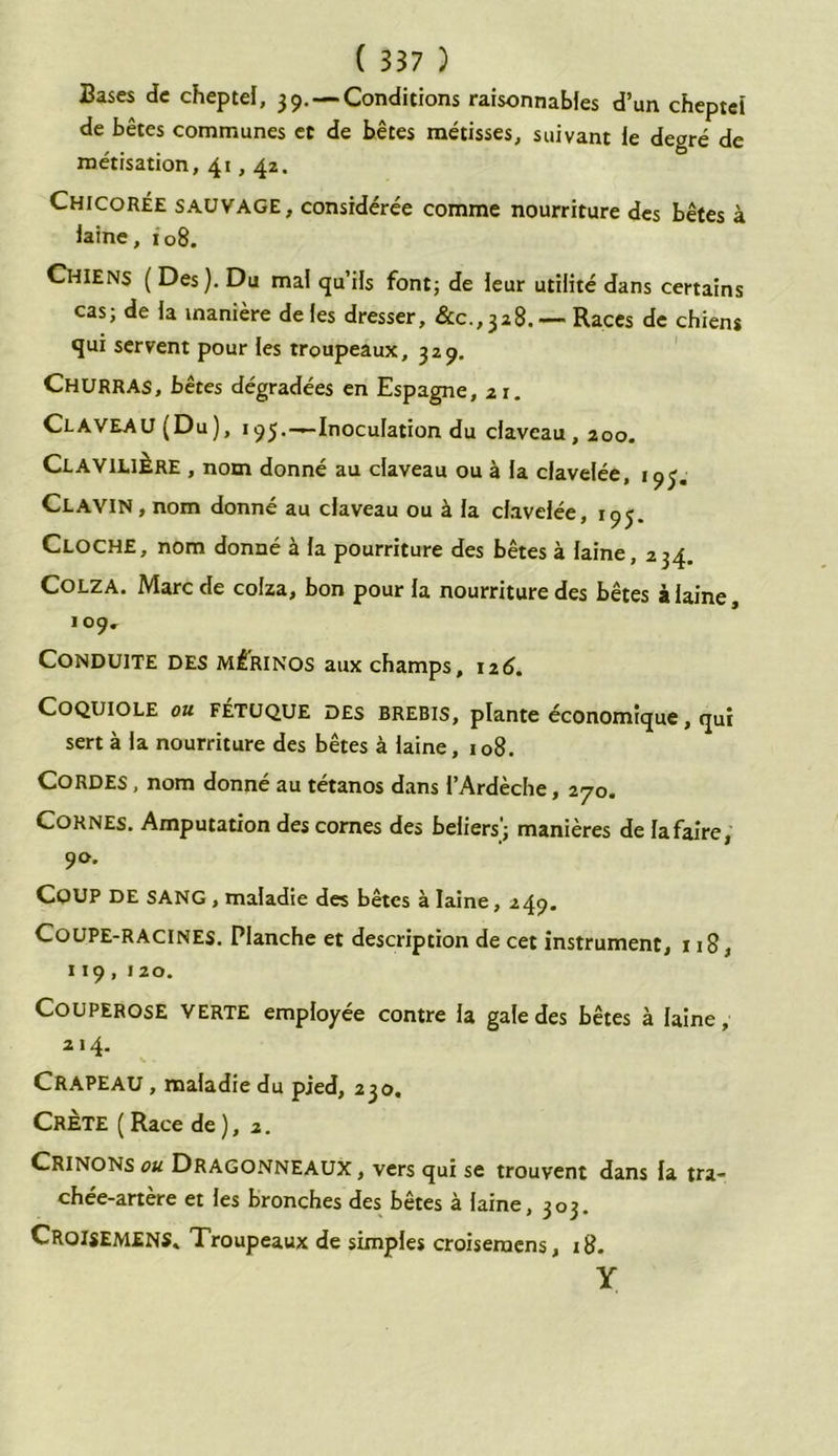Bases de cheptel, 39.— Conditions raisonnables d’un cheptel de bêtes communes et de bêtes métisses, suivant le degré de métisation, 41,42. Chicorée sauvage, considérée comme nourriture des bêtes à laine, 108. Chiens (Des). Du mal qu’ils font; de leur utilité dans certains cas; de la manière de les dresser, &c., 328. — Races de chiens qui servent pour les troupeaux, 329. Churras, bêtes dégradées en Espagne, ai. Claveau (Du), 195.—Inoculation du claveau, 200. ClaviliÈre , nom donné au claveau ou à la clavelée, 19J. CLAVIN, nom donné au claveau ou à la clavelée, 195. CLOCHE, nom donné à la pourriture des bêtes à laine, 234, Colza. Marc de colza, bon pour la nourriture des bêtes à laine, 109. Conduite des mérinos aux champs, 126. COQUIOLE ou FÉTUQUE DES BREBIS, plante économique, qui sert à la nourriture des bêtes à laine, 108. CORDES, nom donné au tétanos dans l’Ardèche, 270. Cornes. Amputation des cornes des beliers'; manières de la faire, 90. COUP DE SANG , maladie des bêtes à laine, 249. Coupe-racines. Planche et description de cet instrument, 118, 119,120. Couperose verte employée contre la gale des bêtes à laine, 214. CRAPEAU, maladie du pied, 230. Crète (Race de), 2. CRINONS ou Dragonneaux, vers qui se trouvent dans fa tra- chée-artère et les bronches des bêtes à laine, 303. Croijemens» Troupeaux de simples croisemcns, 18. y