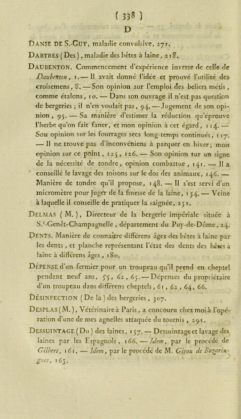 ( 333 ) D DANSE DE S.-Guy, maladie convulsive, Dartres ( Des ), maladie des bêtes à laine, 218. DAUBENTON. Commencement d’expérience inverse de celle de Dau ben ton, 1.— Il avait donné l’idée et prouvé l’utilité des croisemens, ff.—Son opinion sur l’emploi des beliers métis, comme étalons, 10. —Dans son ouvrage il n’est pas question de bergeries ; il n’en voulait pas, 94.—Jugement de son opi- nion , 95. — Sa manière d’estimer la réduction qu’éprouve l’berbe qu’on fait faner, et mon opinion à cet égard, 1 14. — Son opinion sur les fourrages secs long-temps continués, 1 17. — Il ne trouve pas d’inconvéniens à parquer en hiver -, mon opinion sur ce point, 125 , 126.— Son opinion sur un signe de la nécessité de tondre, opinion combattue , 141. — II a conseillé le lavage des toisons sur le dos des animaux, 146. — Manière de tondre qu’il propose, 148. —— II s’est servi d’un micromètre pour juger de la finesse de la laine, 154. — Veine à laquelle il conseille de pratiquer la saignée, 25 t. Delmas ( M. ), Directeur de la bergerie impériale située à S.‘-Genêt-Champ agnelle , département du Puy-de-Dôme, 24. DENTS. Manière de connaître difïérens âges des bêtes à laine par les dents, et planche représentant l’état des dents des bêles à laine à différens âges ,180. DÉPENSE d’un fermier pour un troupeau qu’il prend en cheptel pendant neuf ans, ^5, 62,05. — Dépenses du propriétaire d’un troupeau dans différens cheptels, 61, 62, , 64, 66. Désinfection (De la) des bergeries, 307. DesPLAS ( M. ), Vétérinaire à Paris , a concouru chez moi à l’opé- ration d’une de mes agnelles attaquée du tournis ,291. DESSUINTAGE (Du ) des laines, 157. — Dessuintage et lavage des laines par les Espagnols, 166.—Idem, par le procédé de Gilutrt, 161. — Idem, par le procédé de M. Girou de Bw^arin- gues, 165.