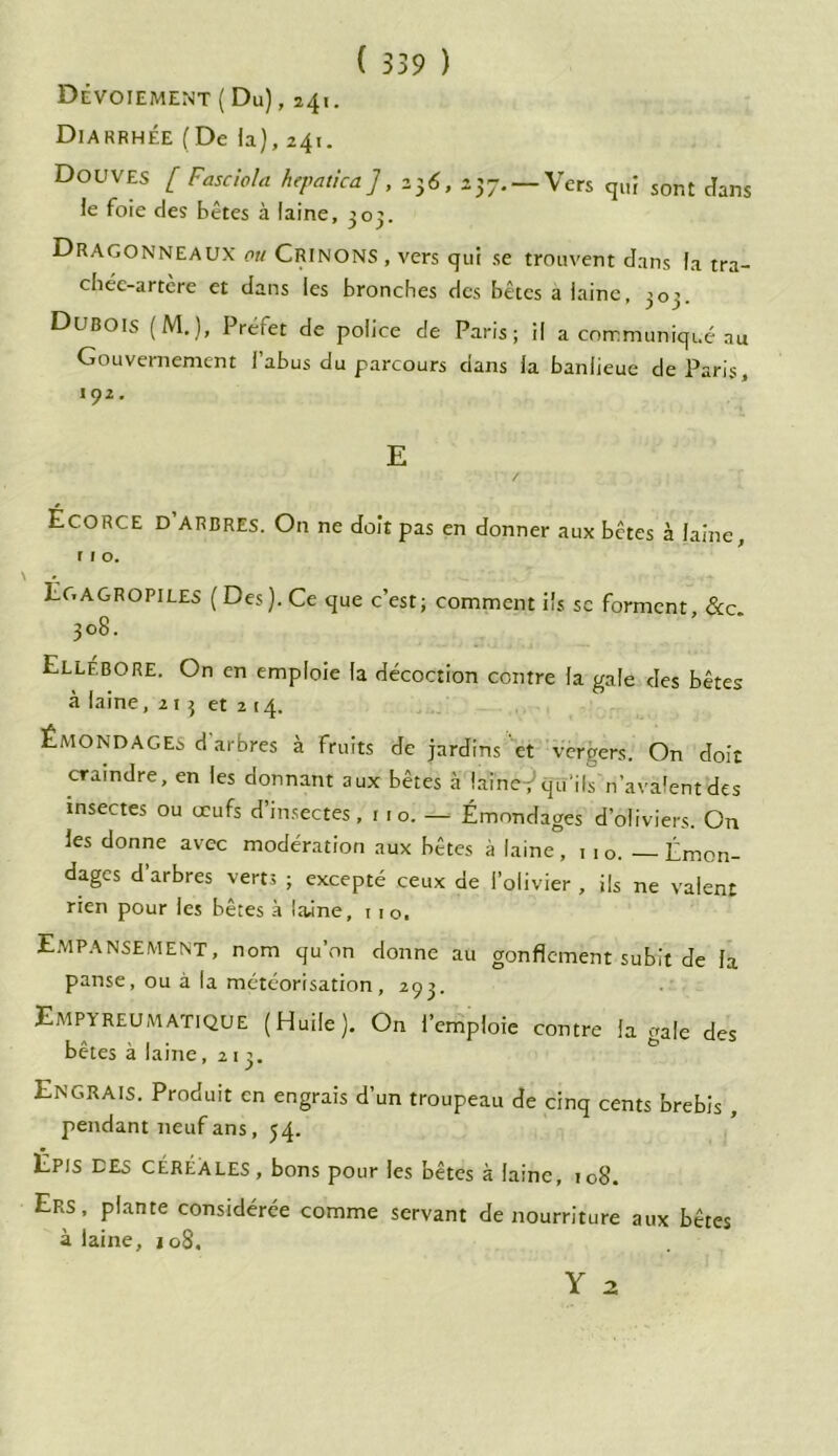 Dévoiement (Du), 241. Diarrhée (De la), 241. Douves [ Fasciola hepattca], 236, 257. — Vers qui sont dans le foie des bêtes à laine, 305. Dragonneaux ou Crinons , vers qui se trouvent dans la tra- chéc-artcre et dans les bronches des bêtes a laine, 303. Dubois (M.), Prefet de police de Paris; il a communiqué au Gouvernement l’abus du parcours dans la banlieue de Paris, 192. E ÉCORCE D arbres. On ne doit pas en donner aux bêtes à laine, ( 1 o. Éc, AGROPILES ( Des ). Ce que c’est ; comment ils sc forment &c 308. Ellébore. On en emploie la décoction contre la gale des bêtes à laine, 213 et 2 14. Êmondages d’arbres à fruits de jardins et vergers. On doit craindre, en les donnant aux bêtes à lainef qu’ils'n’avalent des insectes ou œufs d insectes, 1 1 o. — Êmondages d’oliviers. On les donne avec modération aux bêtes à laine, 1 1 o. — Émen- dages d’arbres verts ; excepté ceux de l’olivier , ils ne valent rien pour les bêtes à laine, 11 o. Empalement, nom qu’on donne au gonflement subit de la panse, ou à la météorisation, 293. EmpyreumatiqUE (Huile). On l’emploie contre la gale des bêtes à laine ,213. Engrais. Produit en engrais d’un troupeau de cinq cents brebis , pendant neuf ans, 54. Épis des céréales, bons pour les bêtes à laine, 108. Ers, plante considérée comme servant de nourriture aux bêtes à laine, 108. Y a