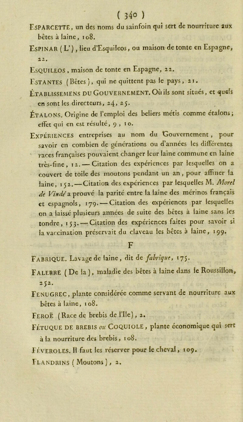 ( 34° ) EsPARCETTE, un des noms du sainfoin qui sert de nourriture aux bêtes à laine, 108. EsPINAR ( L’ ), lieu d’Esquileos, ou maison de tonte en Espagne, 22. EsQUILEOS , maison de tonte en Espagne, 22. Estantes (Bêtes), qui ne quittent pas le pays, 21. Établissemens du Gouvernement. Où ils sont situés, et quels en sont les directeurs, 24, 25- Étalons. Origine de l’emploi des beliers métis comme étalons; effet qui en est résulté, 9,10. Expériences entreprises au nom du Gouvernement , pour savoir en combien de générations ou d’années les différentes races françaises pouvaient changer leur laine commune en laine très-fine, 12. — Citation des expériences par lesquelles on a couvert de toile des moutons pendant un an, pour affiner la laine, 152. — Citation des expériences par lesquelles M. Aforel Ae Vin dé a prouvé la parité entre la laine des mérinos français et espagnols, 179. — Citation des expériences par lesquelles on a laissé plusieurs années de suite des bêtes à laine sans ies tondre, 153. — Citation des expériences faites pour savoir si la vaccination préservait du claveau les bêtes à laine, 199. F FABRIQUE. Lavage de laine, dit de fabrique, 175. FALERRE ( De la ), maladie des bêtes à laine dans le Roussillon, 252. Fenugrec, plante considérée comme servant de nourriture aux bêtes à laine, 108. FeroË ( Race de brebis de file), 2. FÉTUQUE DE brebis ou COQUIOLE , plante économique qui sert à la nourriture des brebis, 108. Féveroles. Il faut les réserver pour le cheval, 109.