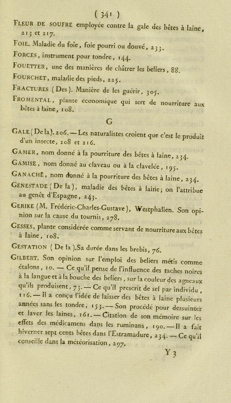 1-LEUR de SOUFRE employée contre la gale des bêtes à laine 213 et 117. ' Foie. Maladie du foie, foie pourri ou douve, 233. Forces, instrument pour tondre, 144. Fouetter, une des manières de châtrer les beliers, 88. Fourchet, maladie des pieds, 225. Fractures (Des). Manière de les guérir, 303. Froment AL, plante économique qui sert de nourriture aux têtes à faine, 108. G G A LE ( De la). 2 od. —Les naturalistes croient que c’est le produit d un insecte, 208 et 2i 6. Gamer, nom donné à la pourriture des bêtes à laine, 234. Gamise, nom donné au claveau ou à la clavelée, 193. Ganache, nom donné à la pourriture des bêtes à laine, GENESTADEfDela), maladie des bêtes à laine; on ftttribôe au genet d Espagne, 243. Gerike (M. Frédéric-Charles-Gustave), Westphalien. Son opi- nion sur la cause du tournis, 278. Gesses, plante considérée comme servant de nourriture aux bêtes à laine, 108. Gestation ( De la ).Sa durée dans les brebis, 76. Gilbert. Son opinion sur l’emploi des beliers métis comme étalons, 10. — Ce qu’il pense de l’influence des taches noires a la langue et a la bouche des beliers, sur la couleur des agneaux qu ils produisent, 73. — Ce qu’il prescrit de sel par individu , ii6. — Il a conçu l’idée de laisser des bêtes à laine plusieurs années sans les tondre, ,53. - Son procédé pour dessuinter et laver les lames, idr. — Citation de son mémoire sur les effets des medicamens dans les ruminans, 190. Il a fait hiverner sept cents bêtes dans l’Estramadure, 234. Ce qu’il conseille dans la météorisation, 297. Y?