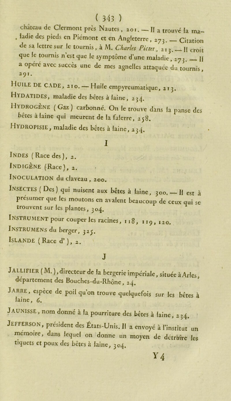 château de Clermont près Nautes, 20.. — II a trouvé la ma- . ladie des pieds en Piémont et en Angleterre, 273. Citation de sa lettre sur le tournis, à M. Charles Pictet, 21 3.__j| croit que le tournis n est que le symptôme d’une maladie,273 [J a opéré avec succès une de mes agnelles attaquée du tournis, 2 0 1 Huile de CADE, 210. — Huile empyreumatique, 213. Hvdatides, maladie des bêtes à laine, 234. Hydrogène (Gaz) carbonné. On le trouve dans la panse des bêtes à laine qui meurent de la falerre, 258. Hydropisie, maladie des bêtes à laine, 234, I Indes (Race des), 2. Indigène (Race), 2. Inoculation du claveau, 200, Insectes ( Des) qui nuisent aux bêtes à laine, 300. Il est à présumer que les moutons en avalent beaucoup de ceux qui se trouvent sur les plantes, 304. Instrument pour couper les racines, 118, u9,120. In'STRUMENS du berger, 323. Islande ( Race d’), 2. J Jallifier (M. ), directeur de la bergerie impériale, située à Arles departement des Bouches-du-RhÔne, 24. Jarre, espece de poil qu’on trouve quelquefois sur les bêtes à laine, 6. JAUNISSE, nom donné à la pourriture des bêtes à laine, 234. Jefferson, président des États-Unis. Il a envoyé à l’institut un mémoire, dans lequel on donne un moyen de détrtfrre les tiquets et poux des bêtes à laine, 304.