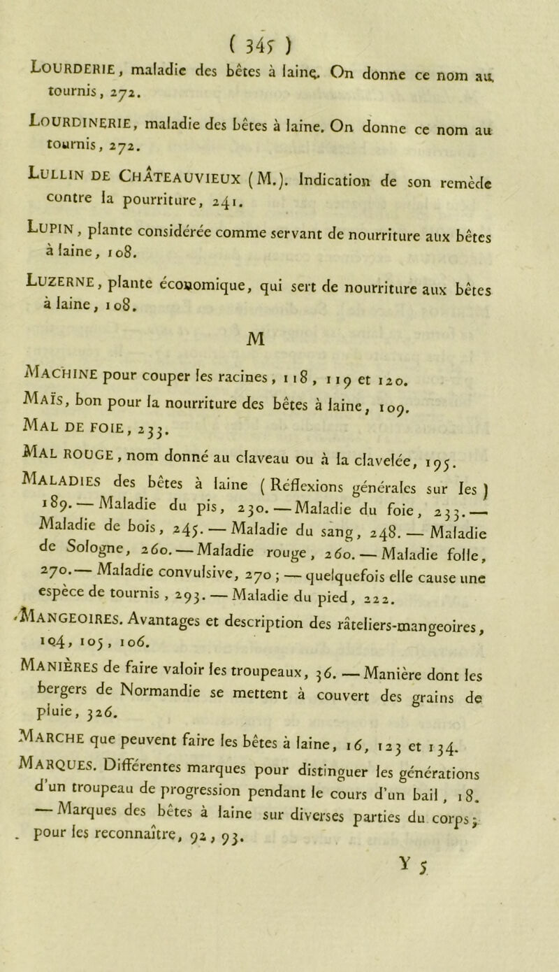 ( 349 ) Lourderie, maladie des bêtes à lainç. On donne ce nom au. tournis, 272. Lourdinerie, maladie des bêtes à laine. On donne ce nom au tournis, 272. Lullin de ChÂteauvieux (M.). Indication de son remède contre la pourriture, 241. Lupin , plante considérée comme servant de nourriture aux bêtes à laine, 108. Luzerne, plante économique, qui sert de nourriture aux bêtes à laine, 108. M Machine pour couper les racines, 118, 119 et 120. Maïs, bon pour la nourriture des bêtes à laine, 109. Mal de foie, 233. Mal rouge , nom donné au claveau ou à la clavelée, 195. Maladies des bêtes à laine ( Réflexions générales sur les } 189. — Maladie du pis, 230.—Maladie du foie, 233.— Maladie de bois, 245. — Maladie du sang, 248. — Maladie de Sologne, 2do. —Maladie rouge, ado. —Maladie folle, 270.— Maladie convulsive, 270 ; — quelquefois elle cause une espèce de tournis , 293. —Maladie du pied, 222. 'Mangeoires. Avantages et description des râteliers-mangeoires, iq4> 105, iod. Manières de faire valoir les troupeaux, ?d. —Manière dont les bergers de Normandie se mettent à couvert des grains de pluie, 32d. Marche que peuvent faire les bêtes à laine, id, 123 et 134. Marques. Différentes marques pour distinguer les générations d’un troupeau de progression pendant le cours d’un bail, 18. Marques des betes à laine sur diverses parties du corps ; . pour les reconnaître, 9a, 93.