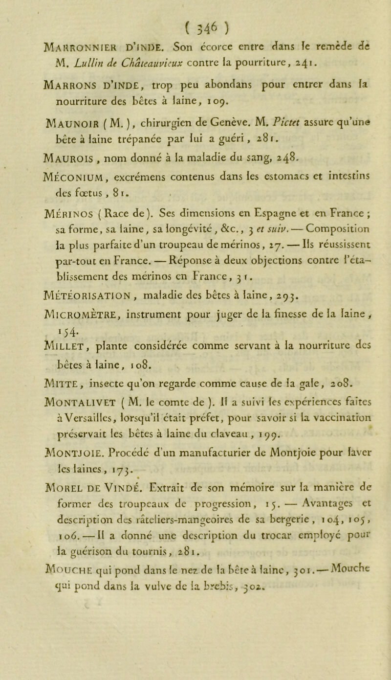 MARRONNIER D’iNDE. Son écorce entre Hans le remède de M. Lullin de Châteauvicux contre la pourriture, 241. MARRONS d’inde, trop peu abondans pour entrer dans la nourriture des bêtes à laine, 109. MAUNOIR ( M. ), chirurgien de Genève. M. Pictet assure qu’une bête à laine trépanée par lui a guéri, 28 t. MAUROIS , nom donné à la maladie du sang, 248. Méconium, excrémens contenus dans les estomacs et intestins des fœtus , 8 r. Mérinos ( Race de). Ses dimensions en Espagne et en France ; sa forme, sa laine, sa longévité , &c., 3 et suiv. — Composition la plus parfaite d’un troupeau de mérinos, 27. — Ils réussissent par-tout en France. —Réponse à deux objections contre l’éta- blissement des mérinos en France ,3t. Météorisation , maladie des bêtes à laine, 293. Micromètre, instrument pour juger de la finesse de la laine , 154- Millet, plante considérée comme servant à la nourriture des bêtes à laine, 108. MlTTE, insecte qu’on regarde comme cause de la gale, 208. Montalivet ( M. le comte de ). 11 a suivi les expériences faites à Versailles, lorsqu’il était préfet, pour savoir si la vaccination préservait les bêtes à laine du claveau , 199. MONTJOIE. Procédé d’un manufacturier de Montjoie pour laver les laines ,173. Morel DE VindÉ. Extrait de son mémoire sur la manière de former des troupeaux de progression, 13. — Avantages et description des râteliers-mangeoires de sa bergerie, 104, 105, 106. — Il a donné une description du trocar employé pour la guérison du tournis, 281. Mouche qui pond dans le nez de la bête à laine, 301. — Mouche qui pond dans la vulve de la brebis, 302.