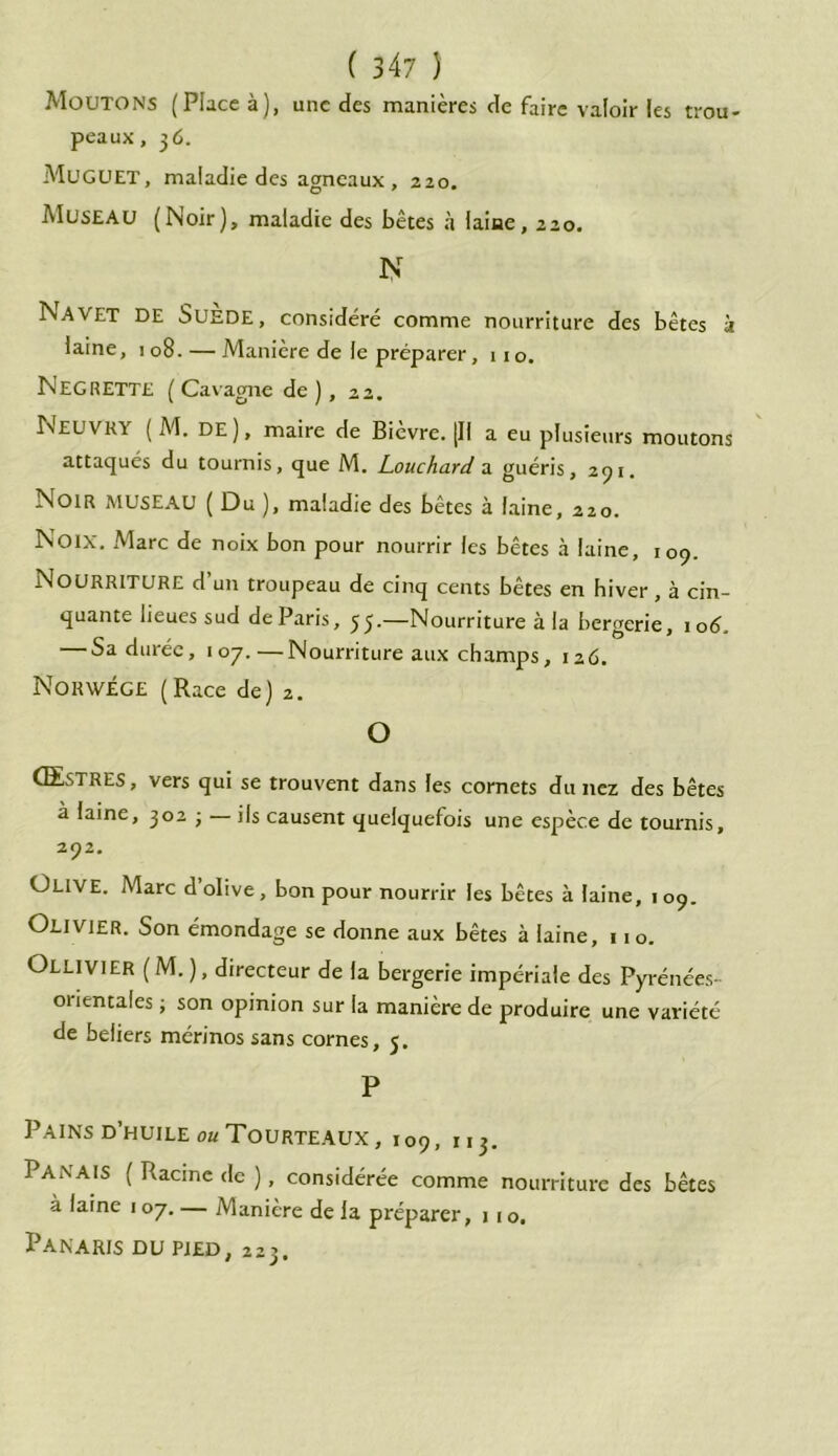 trou- Moutons (Place à), une des manières de faire valoir les peaux, 36. Muguet, maladie des agneaux, 220, Museau (Noir), maladie des bêtes à laine, 220. N Navet DE Suede, considéré comme nourriture des bêtes à laine, 108. — Manière de le préparer, 110. NEGRETTE ( Cavagne de ) , 22. Neuvky ( M. DE), maire de Bièvre. [Il a eu plusieurs moutons attaqués du tournis, que M. Louchard a guéris, 291. Noir museau ( Du ), maladie des bêtes à laine, 220. Noix. Marc de noix bon pour nourrir les bêtes à laine, 109. Nourriture d’un troupeau de cinq cents bêtes en hiver , à cin- quante lieues sud de Paris, 55.—Nourriture à la bergerie, 106. — Sa durée, 107.—Nourriture aux champs, 126. Norwege ( Race de) 2. O Œstres, vers qui se trouvent dans les cornets du nez des bêtes à laine, 302 ; — ils causent quelquefois une espèce de tournis, 292. ÜLIVE. Marc d’olive, bon pour nourrir les bêtes à laine, 109. Olivier. Son émondage se donne aux bêtes à laine, 110. Ollivier ( M. ), directeur de la bergerie impériale des Pyrénées- orientales ; son opinion sur la manière de produire une variété de beliers mérinos sans cornes, 5. P Pains d’huile ou Tourteaux , 109, nj. Panais ( Racine de ), considérée comme nourriture des bêtes à laine 107. — Manière de la préparer, j 1 o. Panaris du pied, 223.