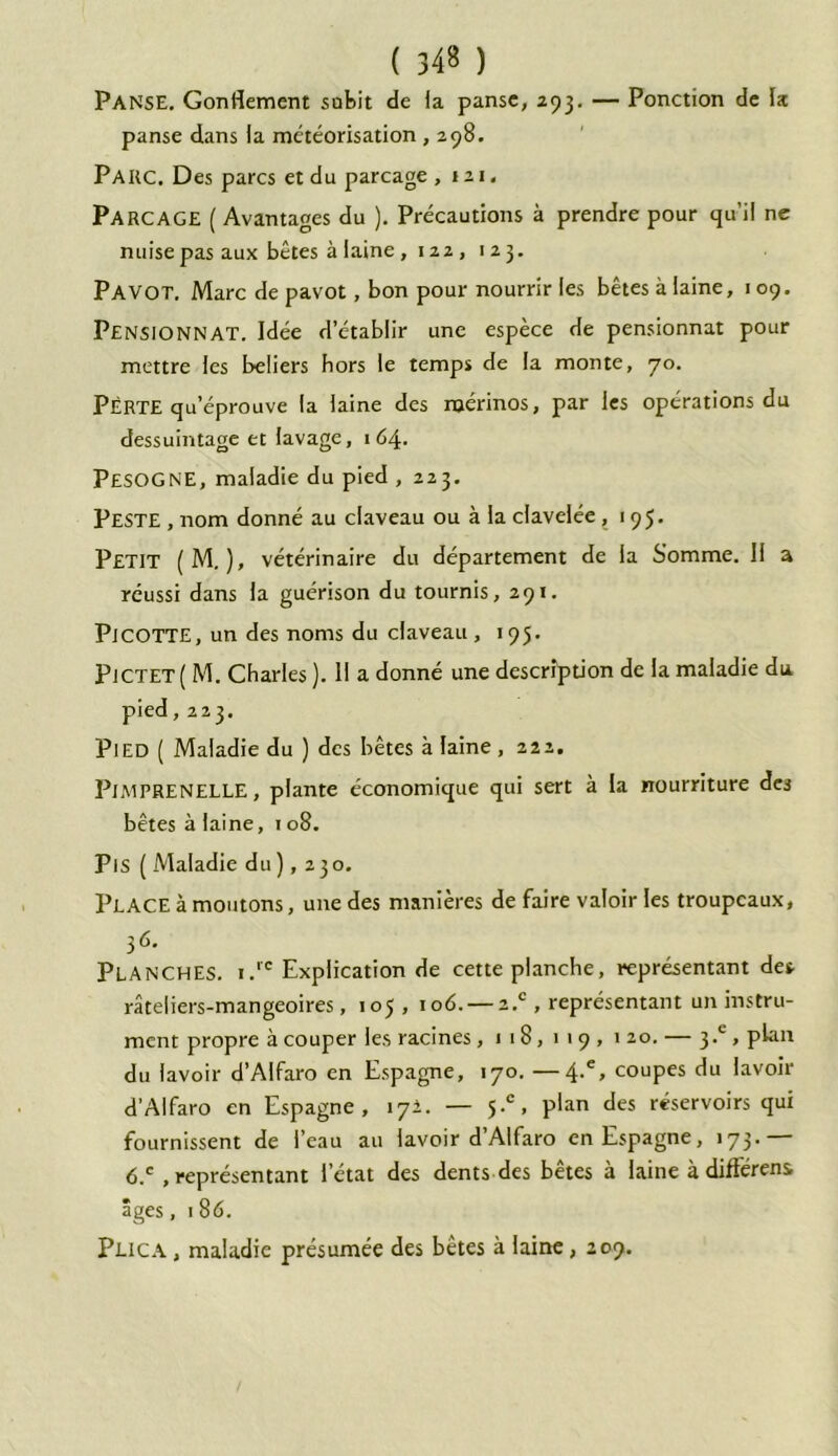 PANSE. Gonflement subit de la panse, 293. — Ponction de la panse dans la météorisation , 298. Parc. Des parcs et du parcage ,121. Parcage ( Avantages du ). Précautions à prendre pour qu’il ne nuise pas aux bêtes à laine , 122, 123. PAVOT. Marc de pavot, bon pour nourrir les bêtes à laine, 109. PENSIONNAT. Idée d’établir une espèce de pensionnat pour mettre les beliers hors le temps de la monte, 70. Perte qu’éprouve la laine des mérinos, par les opérations du dessuintage et lavage, 164. PESOGNE, maladie du pied , 223. Peste , nom donné au claveau ou à la clavelée, 195. Petit ( M. ), vétérinaire du département de la Somme. Il a réussi dans la guérison du tournis, 291. PlCOTTE, un des noms du claveau, 195. Pjctet( M. Charles ). H a donné une description de la maladie du. pied ,223. Pied ( Maladie du ) des bêtes à laine , 222. PJMPRENELLE, plante économique qui sert à la nourriture des bêtes à laine, 1 08. Pis ( Maladie du), 230. Place à moutons, une des manières de faire valoir les troupeaux, 36. Planches. i.re Explication de cette planche, représentant des râteliers-mangeoires, 105 , 106. — z.c , représentant un instru- ment propre à couper les racines ,118,119,120. — 3.L , plan du lavoir d’AIfaro en Espagne, 170. —4.% coupes du lavoir d’Alfaro en Espagne, 171. — 5.°, pian des réservoirs qui fournissent de l’eau au lavoir d’Alfaro en Espagne, 173.— 6.e , représentant l’état des dents des bêtes à laine à différens âges, 1 86. Plica , maladie présumée des bêtes à laine, 209.
