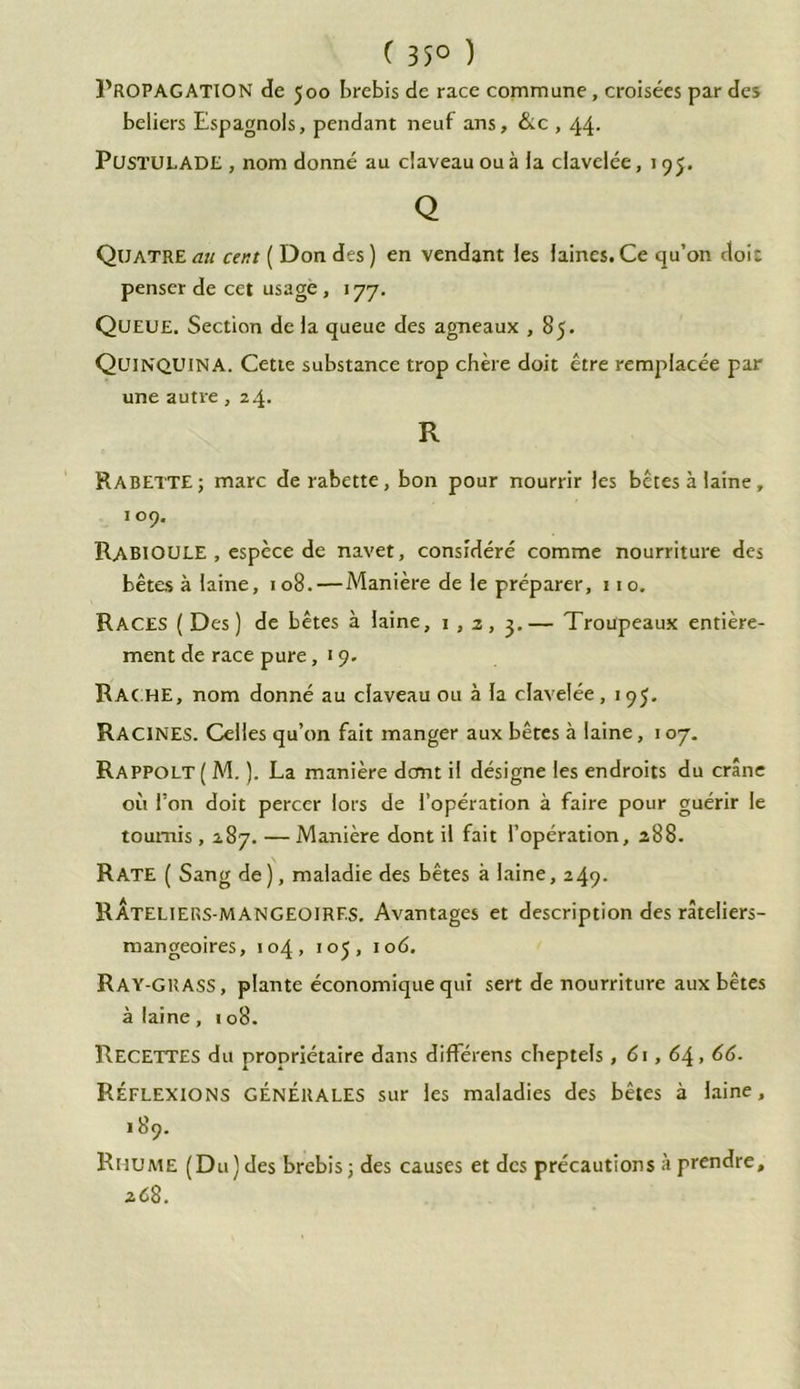 ( 35° ) Propagation de 500 brebis de race commune, croisées par des beliers Espagnols, pendant neuf ans, &c , 44. PüSTULADE , nom donné au claveau ou à la clavelée, 195. Q Quatre au cent ( Don des ) en vendant les laines. Ce qu’on doit penser de cet usage , 177. Queue. Section de la queue des agneaux , 85. Quinquina. Cette substance trop chère doit être remplacée par une autre, 24. R RABETTE; marc de rabette, bon pour nourrir les bêtes à laine, 109. RABIOULE , espèce de navet, considéré comme nourriture des bêtes à laine, 108. — Manière de le préparer, 110. Races ( Des) de bêtes à laine, 1,2, 3.— Troupeaux entière- ment de race pure ,19. Rac.he, nom donné au claveau ou à la clavelée, 195. RACINES. Celles qu’on fait manger aux bêtes à laine, 107. Rappolt ( M. ). La manière dont il désigne les endroits du crâne où l’on doit percer lors de l’opération à faire pour guérir le tournis , 287. — Manière dont il fait l’opération, 288. Rate ( Sang de), maladie des bêtes à laine, 249. RÂteliers-MANGEOIRF.s. Avantages et description des râteliers- mangeoires, 104, 105, iod. Ray-GRASS, plante économique qui sert de nourriture aux bêtes à laine, 108. RECETTES du propriétaire dans différens cheptels, 61, 64, IR- RÉFLEXIONS GÉNÉRALES sur les maladies des bêtes à laine, 189. Rhume (Du) des brebis; des causes et des précautions à prendre, zC 8.