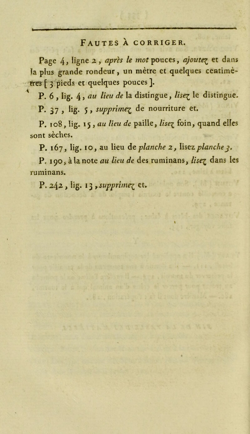Fautes a corriger. Page 4, ligne z , après le mot pouces, ajoute£ et dans la plus grande rondeur, un mètre et quelques centimè- tres [ 3 pieds et quelques pouces ]. P. 6 , Iig. 4 , au lieu de la distingue, lise£ le distingue. P. 37 , iig. 5, supprime£ de nourriture et. P. 108, Iig. 15, au lieu de paille, liseï foin, quand elles sont sèches. P. 167, Iig. 10, au lieu dit planche 2, lisez planche 3. P. 190, à la note au lieu de des ruminans, lise% dans les ruminans. P. z\z, lig. 13 , supprime^ et.