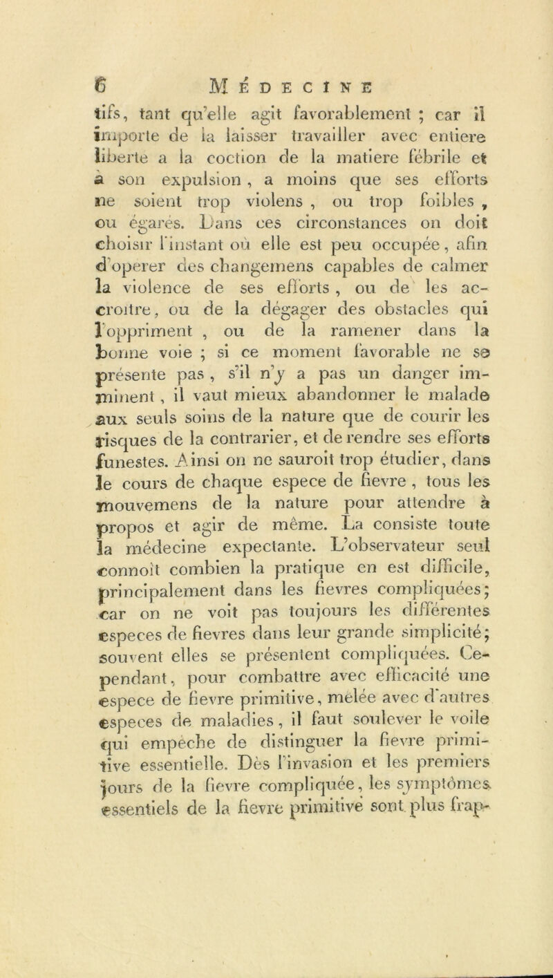 tifs, tant qu’elle agit favorablement ; car il importe de la laisser travailler avec entière liberté a la cochon de la matière fébrile et a son expulsion , a moins que ses efforts ne soient trop violens , ou trop foi blés , ou égarés. Dans ces circonstances on doit choisir l’instant où elle est peu occupée, afin d operer des changemens capables de calmer la violence de ses efforts , ou de les ac- croître, ou de la dégager des obstacles qui 1 oppriment , ou de la ramener dans la bonne voie ; si ce moment favorable ne sa présente pas , s’il ny a pas un danger im- jninent, il vaut mieux abandonner le malade aux seuls soins de la nature que de courir les risques de la contrarier, et de rendre ses efforts funestes. Ainsi on ne sauroit trop étudier, dans le cours de chaque espece de fievre , tous les inouvemens de la nature pour attendre à propos et agir cle même. La consiste toute la médecine expectante. L’observateur seul connoit combien la pratique en est difficile, principalement dans les fievre s compliquées; car on ne voit pas toujours les différentes especes de fievres dans leur grande simplicité; souvent elles se présentent compliquées. Ce- pendant, pour combattre avec efficacité une espece de fievre primitive, mêlée avec d autres especes de maladies, il faut soulever le voile qui empêche de distinguer la fievre primi- tive essentielle. Dès l’invasion et les premiers jours de la fievre compliquée, les symptômes essentiels de la fievre primitive sont plus frap-