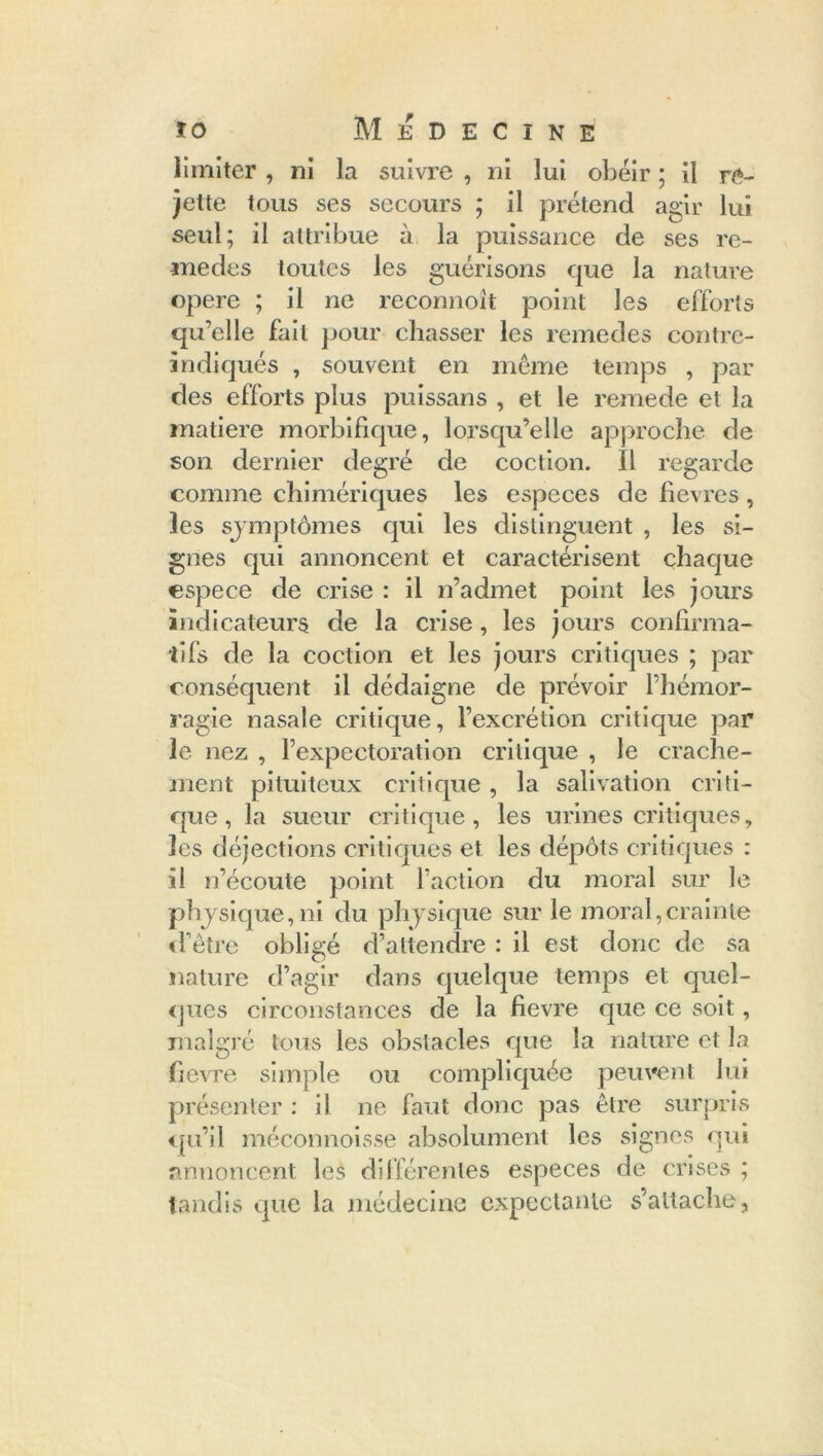 limiter , ni la suivre , ni lui obéir ; il re- jette tous ses secours ; il prétend agir lui seul; il attribue à la puissance de ses re- medes toutes les guérisons que la nature opéré ; il ne reconnoît point les efforts qu’elle fait pour chasser les remedes contre- indiqués , souvent en même temps , par des efforts plus puissans , et le remede et la matière morbifique, lorsqu’elle approche de son dernier degré de coction. Il regarde comme chimériques les especes de hevres , les symptômes qui les distinguent , les si- gnes qui annoncent et caractérisent chaque espece de crise : il n’admet point les jours indicateurs de la crise, les jours confirma- tifs de la coction et les jours critiques ; par conséquent il dédaigne de prévoir l’hémor- ragie nasale critique, l’excrétion critique par le nez , l’expectoration critique , le crache- ment pituiteux critique, la salivation criti- que, la sueur critique, les urines critiques, les déjections critiques et les dépôts critiques : il n’écoute point faction du moral sur le physique, ni du physique sur le moral,crainte d'être obligé d’attendre : il est donc de sa nature d’agir dans quelque temps et quel- ques circonstances de la fievre que ce soit, malgré tous les obstacles que la nature et la fievre simple ou compliquée peuvent lui présenter : il ne faut donc pas être surpris qu’il méconnoisse absolument les signes qui annoncent les différentes especes de crises ; tandis que la médecine expectante s’attache.