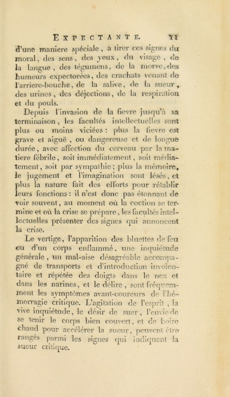 d’une maniéré spéciale , à tirer ces signes du moral, des sens, des j eux, du visage , de la langue, des tégumens, de la morve,des humeurs expectorées, des crachats venant de l'arriere-bouche, de la salive, de la sueur, des urines, des déjections, de la respiration et du pouls. Depuis l'invasion de la Pievre jusqu’à sa terminaison , les facullés intellectuelles sont plus ou moins viciées : plus la Pievre est grave et aiguë , ou dangereuse et de longue durée, avec affection du cerveau par la ma- tière fébrile, soit immédiatement, soit média- tement, soit par sympathie; plus la mémoire, le jugement et Pimaginalion sont lésés, et plus la nature fait des efforts pour rétablir leurs fonctions : il n’est donc pas étonnant de voir souvent, au moment où la cochon se ter- mine et où la crise se prépare, les facultés intel- lectuelles présenter des signes qui annoncent la crise. Le vertige, l’apparition des bluetles de feu ou d'un corps enflammé, une inquiétude générale, un mal-aise désagréable accompa- gné de transports et d’introduction involon- taire et répétée des doigts dans le nez et dans les narines, et le délire, sent fréquem- ment les symptômes avant-coureurs de ! hé- morragie critique. L’agitation de l’esprit , la vive inquiétude, le désir de suer, l’envie de se tenir le corps bien couvert, et de boire chaud pour accélérer la sueur, peuvent être rangés parmi les signes qui indiquent la sueur critique.