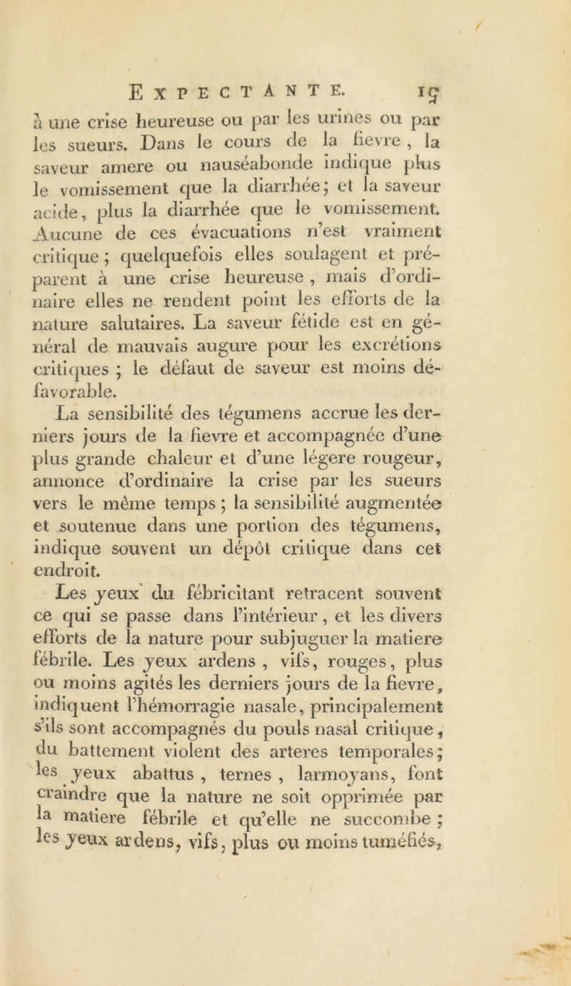 h une crise heureuse ou par les urines ou par les sueurs. Dans le cours de la lievre, la saveur arriéré ou nauséabonde indique pkis le vomissement que la diarrhée; et la saveur acide, plus la diarrhée que le vomissement. Aucune de ces évacuations n’est vraiment critique ; quelquefois elles soulagent et pré- parent à une crise heureuse, mais d’ordi- naire elles ne rendent point les efforts de la nature salutaires. La saveur fétide est en gé- néral de mauvais augure pour les excrétions critiques ; le défaut de saveur est moins dé- favorable. La sensibilité des légumens accrue les der- niers jours de la lievre et accompagnée d’une plus grande chaleur et d’une légère rougeur, annonce d’ordinaire la crise par les sueurs vers le meme temps ; la sensibilité augmentée et soutenue dans une portion des tégumens, indique souvent un dépôt critique dans cet endroit. Les jeux du fébricitant retracent souvent ce qui se passe dans l’intérieur, et les divers efforts de la nature pour subjuguer la matière fébrile. Les jeux ardens , vifs, rouges, plus ou moins agités les derniers jours de la fievre, indiquent l’hémorragie nasale, principalement s’ils sont accompagnés du pouls nasal critique, du battement violent des arteres temporales; les jeux abattus , ternes , larmoyans, font craindre que la nature ne soit opprimée par la matière fébrile et qu’elle ne succombe ; les jeux ardens? vifs 7 plus ou moins tuméfiés,