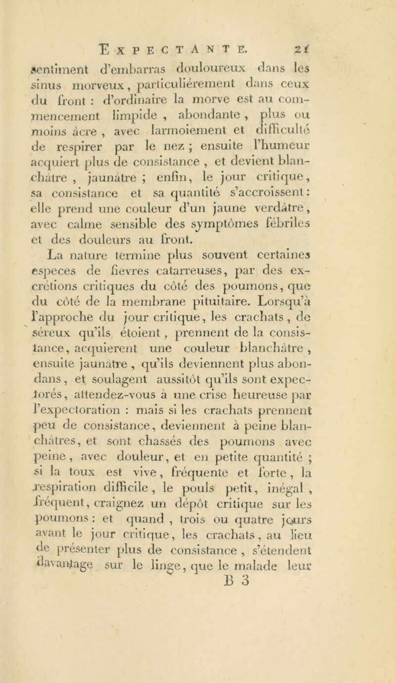 sentiment d’embarras douloureux dans les sinus morveux, particuliérement dans ceux du front : d’ordinaire la morve est au com- mencement limpide , abondante, plus ou moins acre , avec larmoiement et difficulté de respirer par le nez ; ensuite l’humeur acquiert plus de consistance , et devient blan- châtre , jaunâtre ; enfin, le jour critique, sa consistance et sa quantité s’accroissent: elle prend une couleur d’un jaune verdâtre, avec calme sensible des sjmptômes fébriles et des douleurs au front. La nature termine plus souvent certaines especes de fievres catarreuses, par des ex- crétions critiques du côté des poumons, que du côté de la membrane pituitaire. Lorsqu’à l’approche du jour critique, les crachats, de séreux qu’ils étoient , prennent de la consis- tance, acquièrent une couleur blanchâtre ;, ensuite jaunâtre , qu’ils deviennent plus abon- dans, et soulagent aussitôt qu’ils sont expec- torés, attendez-vous a une crise heureuse par l’expectoration : mais si les crachats prennent peu de consistance, deviennent à peine blan- châtres, et sont chassés des poumons avec peine, avec douleur, et en petite quantité ; si la toux est vive, fréquente et forte, la .respiration difficile, le pouls petit, inégal, fréquent, craignez un dépôt critique sur les poumons : et quand , trois ou quatre jours avant le jour critique, les crachats, au lieu de présenter plus de consistance , s’étendent davantage sur le linge, que le malade leur B 3